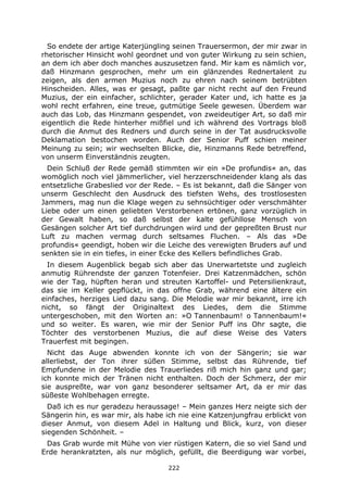 222
So endete der artige Katerjüngling seinen Trauersermon, der mir zwar in
rhetorischer Hinsicht wohl geordnet und von guter Wirkung zu sein schien,
an dem ich aber doch manches auszusetzen fand. Mir kam es nämlich vor,
daß Hinzmann gesprochen, mehr um ein glänzendes Rednertalent zu
zeigen, als den armen Muzius noch zu ehren nach seinem betrübten
Hinscheiden. Alles, was er gesagt, paßte gar nicht recht auf den Freund
Muzius, der ein einfacher, schlichter, gerader Kater und, ich hatte es ja
wohl recht erfahren, eine treue, gutmütige Seele gewesen. Überdem war
auch das Lob, das Hinzmann gespendet, von zweideutiger Art, so daß mir
eigentlich die Rede hinterher mißfiel und ich während des Vortrags bloß
durch die Anmut des Redners und durch seine in der Tat ausdrucksvolle
Deklamation bestochen worden. Auch der Senior Puff schien meiner
Meinung zu sein; wir wechselten Blicke, die, Hinzmanns Rede betreffend,
von unserm Einverständnis zeugten.
Dein Schluß der Rede gemäß stimmten wir ein »De profundis« an, das
womöglich noch viel jämmerlicher, viel herzzerschneidender klang als das
entsetzliche Grabeslied vor der Rede. – Es ist bekannt, daß die Sänger von
unserm Geschlecht den Ausdruck des tiefsten Wehs, des trostlosesten
Jammers, mag nun die Klage wegen zu sehnsüchtiger oder verschmähter
Liebe oder um einen geliebten Verstorbenen ertönen, ganz vorzüglich in
der Gewalt haben, so daß selbst der kalte gefühllose Mensch von
Gesängen solcher Art tief durchdrungen wird und der gepreßten Brust nur
Luft zu machen vermag durch seltsames Fluchen. – Als das »De
profundis« geendigt, hoben wir die Leiche des verewigten Bruders auf und
senkten sie in ein tiefes, in einer Ecke des Kellers befindliches Grab.
In diesem Augenblick begab sich aber das Unerwartetste und zugleich
anmutig Rührendste der ganzen Totenfeier. Drei Katzenmädchen, schön
wie der Tag, hüpften heran und streuten Kartoffel- und Petersilienkraut,
das sie im Keller gepflückt, in das offne Grab, während eine ältere ein
einfaches, herziges Lied dazu sang. Die Melodie war mir bekannt, irre ich
nicht, so fängt der Originaltext des Liedes, dem die Stimme
untergeschoben, mit den Worten an: »O Tannenbaum! o Tannenbaum!«
und so weiter. Es waren, wie mir der Senior Puff ins Ohr sagte, die
Töchter des verstorbenen Muzius, die auf diese Weise des Vaters
Trauerfest mit begingen.
Nicht das Auge abwenden konnte ich von der Sängerin; sie war
allerliebst, der Ton ihrer süßen Stimme, selbst das Rührende, tief
Empfundene in der Melodie des Trauerliedes riß mich hin ganz und gar;
ich konnte mich der Tränen nicht enthalten. Doch der Schmerz, der mir
sie auspreßte, war von ganz besonderer seltsamer Art, da er mir das
süßeste Wohlbehagen erregte.
Daß ich es nur geradezu heraussage! – Mein ganzes Herz neigte sich der
Sängerin hin, es war mir, als habe ich nie eine Katzenjungfrau erblickt von
dieser Anmut, von diesem Adel in Haltung und Blick, kurz, von dieser
siegenden Schönheit. –
Das Grab wurde mit Mühe von vier rüstigen Katern, die so viel Sand und
Erde herankratzten, als nur möglich, gefüllt, die Beerdigung war vorbei,
 