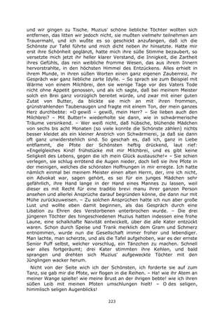 223
und wir gingen zu Tische. Muzius' schöne liebliche Töchter wollten sich
entfernen, das litten wir jedoch nicht, sie mußten vielmehr teilnehmen am
Trauermahl, und ich wußte es so geschickt anzufangen, daß ich die
Schönste zur Tafel führte und mich dicht neben ihr hinsetzte. Hatte mir
erst ihre Schönheit geglänzt, hatte mich ihre süße Stimme bezaubert, so
versetzte mich jetzt ihr heller klarer Verstand, die Innigkeit, die Zartheit
ihres Gefühls, das rein weibliche fromme Wesen, das aus ihrem Innern
hervorstrahlte, in den höchsten Himmel des Entzückens. Alles erhielt in
ihrem Munde, in ihren süßen Worten einen ganz eigenen Zauberreiz, ihr
Gespräch war ganz liebliche zarte Idylle. – So sprach sie zum Beispiel mit
Wärme von einem Milchbrei, den sie wenige Tage vor des Vaters Tode
nicht ohne Appetit genossen, und als ich sagte, daß bei meinem Meister
solch ein Brei ganz vorzüglich bereitet würde, und zwar mit einer guten
Zutat von Butter, da blickte sie mich an mit ihren frommen,
grünstrahlenden Taubenaugen und fragte mit einem Ton, der mein ganzes
Herz durchbebte: »O gewiß – gewiß, mein Herr? – Sie lieben auch den
Milchbrei? – Mit Butter!« wiederholte sie dann, wie in schwärmerische
Träume versinkend. – Wer weiß nicht, daß hübsche, blühende Mädchen
von sechs bis acht Monaten (so viele konnte die Schönste zählen) nichts
besser kleidet als ein kleiner Anstrich von Schwärmerei, ja daß sie dann
oft ganz unwiderstehlich sind. So geschah es, daß ich, ganz in Liebe
entflammt, die Pfote der Schönsten heftig drückend, laut rief:
»Engelgleiches Kind! frühstücke mit mir Milchbrei, und es gibt keine
Seligkeit des Lebens, gegen die ich mein Glück austausche!« – Sie schien
verlegen, sie schlug errötend die Augen nieder, doch ließ sie ihre Pfote in
der meinigen, welches die schönsten Hoffnungen in mir erregte. Ich hatte
nämlich einmal bei meinem Meister einen alten Herrn, der, irre ich nicht,
ein Advokat war, sagen gehört, es sei für ein junges Mädchen sehr
gefährlich, ihre Hand lange in der Hand eines Mannes zu lassen, weil
dieser es mit Recht für eine traditio brevi manu ihrer ganzen Person
ansehen und allerlei Ansprüche darauf begründen könne, die dann nur mit
Mühe zurückzuweisen. – Zu solchen Ansprüchen hatte ich nun aber große
Lust und wollte eben damit beginnen, als das Gespräch durch eine
Libation zu Ehren des Verstorbenen unterbrochen wurde. – Die drei
jüngeren Töchter des hingeschiedenen Muzius hatten indessen eine frohe
Laune, eine schalkhafte Naivität entwickelt, über die alle Kater entzückt
waren. Schon durch Speise und Trank merklich dem Gram und Schmerz
entnommen, wurde nun die Gesellschaft immer froher und lebendiger.
Man lachte, man scherzte, und als die Tafel aufgehoben, war es der ernste
Senior Puff selbst, welcher vorschlug, ein Tänzchen zu machen. Schnell
war alles fortgeräumt; drei Kater stimmten ihre Kehlen, und bald
sprangen und drehten sich Muzius' aufgeweckte Töchter mit den
Jünglingen wacker herum.
Nicht von der Seite wich ich der Schönsten, ich forderte sie auf zum
Tanz, sie gab mir die Pfote, wir flogen in die Reihen. – Ha! wie ihr Atem an
meiner Wange spielte! wie meine Brust an der ihrigen bebte! wie ich ihren
süßen Leib mit meinen Pfoten umschlungen hielt! – O des seligen,
himmlisch seligen Augenblicks!
 