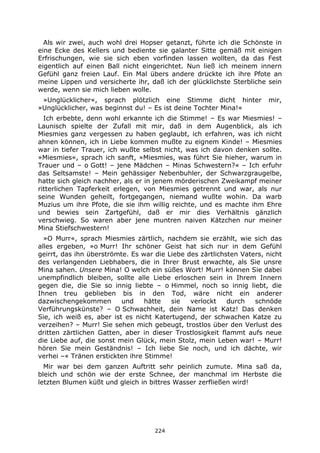 224
Als wir zwei, auch wohl drei Hopser getanzt, führte ich die Schönste in
eine Ecke des Kellers und bediente sie galanter Sitte gemäß mit einigen
Erfrischungen, wie sie sich eben vorfinden lassen wollten, da das Fest
eigentlich auf einen Ball nicht eingerichtet. Nun ließ ich meinem innern
Gefühl ganz freien Lauf. Ein Mal übers andere drückte ich ihre Pfote an
meine Lippen und versicherte ihr, daß ich der glücklichste Sterbliche sein
werde, wenn sie mich lieben wolle.
»Unglücklicher«, sprach plötzlich eine Stimme dicht hinter mir,
»Unglücklicher, was beginnst du! – Es ist deine Tochter Mina!«
Ich erbebte, denn wohl erkannte ich die Stimme! – Es war Miesmies! –
Launisch spielte der Zufall mit mir, daß in dem Augenblick, als ich
Miesmies ganz vergessen zu haben geglaubt, ich erfahren, was ich nicht
ahnen können, ich in Liebe kommen mußte zu eignem Kinde! – Miesmies
war in tiefer Trauer, ich wußte selbst nicht, was ich davon denken sollte.
»Miesmies«, sprach ich sanft, »Miesmies, was führt Sie hieher, warum in
Trauer und – o Gott! – jene Mädchen – Minas Schwestern?« – Ich erfuhr
das Seltsamste! – Mein gehässiger Nebenbuhler, der Schwarzgraugelbe,
hatte sich gleich nachher, als er in jenem mörderischen Zweikampf meiner
ritterlichen Tapferkeit erlegen, von Miesmies getrennt und war, als nur
seine Wunden geheilt, fortgegangen, niemand wußte wohin. Da warb
Muzius um ihre Pfote, die sie ihm willig reichte, und es machte ihm Ehre
und bewies sein Zartgefühl, daß er mir dies Verhältnis gänzlich
verschwieg. So waren aber jene muntren naiven Kätzchen nur meiner
Mina Stiefschwestern!
»O Murr«, sprach Miesmies zärtlich, nachdem sie erzählt, wie sich das
alles ergeben, »o Murr! Ihr schöner Geist hat sich nur in dem Gefühl
geirrt, das ihn überströmte. Es war die Liebe des zärtlichsten Vaters, nicht
des verlangenden Liebhabers, die in Ihrer Brust erwachte, als Sie unsre
Mina sahen. Unsere Mina! O welch ein süßes Wort! Murr! können Sie dabei
unempfindlich bleiben, sollte alle Liebe erloschen sein in Ihrem Innern
gegen die, die Sie so innig liebte – o Himmel, noch so innig liebt, die
Ihnen treu geblieben bis in den Tod, wäre nicht ein anderer
dazwischengekommen und hätte sie verlockt durch schnöde
Verführungskünste? – O Schwachheit, dein Name ist Katz! Das denken
Sie, ich weiß es, aber ist es nicht Katertugend, der schwachen Katze zu
verzeihen? – Murr! Sie sehen mich gebeugt, trostlos über den Verlust des
dritten zärtlichen Gatten, aber in dieser Trostlosigkeit flammt aufs neue
die Liebe auf, die sonst mein Glück, mein Stolz, mein Leben war! – Murr!
hören Sie mein Geständnis! – Ich liebe Sie noch, und ich dächte, wir
verhei –« Tränen erstickten ihre Stimme!
Mir war bei dem ganzen Auftritt sehr peinlich zumute. Mina saß da,
bleich und schön wie der erste Schnee, der manchmal im Herbste die
letzten Blumen küßt und gleich in bittres Wasser zerfließen wird!
 