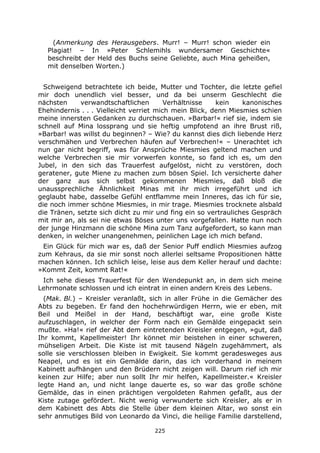 225
(Anmerkung des Herausgebers. Murr! – Murr! schon wieder ein
Plagiat! – In »Peter Schlemihls wundersamer Geschichte«
beschreibt der Held des Buchs seine Geliebte, auch Mina geheißen,
mit denselben Worten.)
Schweigend betrachtete ich beide, Mutter und Tochter, die letzte gefiel
mir doch unendlich viel besser, und da bei unserm Geschlecht die
nächsten verwandtschaftlichen Verhältnisse kein kanonisches
Ehehindernis . . . Vielleicht verriet mich mein Blick, denn Miesmies schien
meine innersten Gedanken zu durchschauen. »Barbar!« rief sie, indem sie
schnell auf Mina lossprang und sie heftig umpfotend an ihre Brust riß,
»Barbar! was willst du beginnen? – Wie? du kannst dies dich liebende Herz
verschmähen und Verbrechen häufen auf Verbrechen!« – Unerachtet ich
nun gar nicht begriff, was für Ansprüche Miesmies geltend machen und
welche Verbrechen sie mir vorwerfen konnte, so fand ich es, um den
Jubel, in den sich das Trauerfest aufgelöst, nicht zu verstören, doch
geratener, gute Miene zu machen zum bösen Spiel. Ich versicherte daher
der ganz aus sich selbst gekommenen Miesmies, daß bloß die
unaussprechliche Ähnlichkeit Minas mit ihr mich irregeführt und ich
geglaubt habe, dasselbe Gefühl entflamme mein Inneres, das ich für sie,
die noch immer schöne Miesmies, in mir trage. Miesmies trocknete alsbald
die Tränen, setzte sich dicht zu mir und fing ein so vertrauliches Gespräch
mit mir an, als sei nie etwas Böses unter uns vorgefallen. Hatte nun noch
der junge Hinzmann die schöne Mina zum Tanz aufgefordert, so kann man
denken, in welcher unangenehmen, peinlichen Lage ich mich befand.
Ein Glück für mich war es, daß der Senior Puff endlich Miesmies aufzog
zum Kehraus, da sie mir sonst noch allerlei seltsame Propositionen hätte
machen können. Ich schlich leise, leise aus dem Keller herauf und dachte:
»Kommt Zeit, kommt Rat!«
Ich sehe dieses Trauerfest für den Wendepunkt an, in dem sich meine
Lehrmonate schlossen und ich eintrat in einen andern Kreis des Lebens.
(Mak. Bl.) – Kreisler veranlaßt, sich in aller Frühe in die Gemächer des
Abts zu begeben. Er fand den hochehrwürdigen Herrn, wie er eben, mit
Beil und Meißel in der Hand, beschäftigt war, eine große Kiste
aufzuschlagen, in welcher der Form nach ein Gemälde eingepackt sein
mußte. »Ha!« rief der Abt dem eintretenden Kreisler entgegen, »gut, daß
Ihr kommt, Kapellmeister! Ihr könnet mir beistehen in einer schweren,
mühseligen Arbeit. Die Kiste ist mit tausend Nägeln zugehämmert, als
solle sie verschlossen bleiben in Ewigkeit. Sie kommt geradesweges aus
Neapel, und es ist ein Gemälde darin, das ich vorderhand in meinem
Kabinett aufhängen und den Brüdern nicht zeigen will. Darum rief ich mir
keinen zur Hilfe; aber nun sollt Ihr mir helfen, Kapellmeister.« Kreisler
legte Hand an, und nicht lange dauerte es, so war das große schöne
Gemälde, das in einen prächtigen vergoldeten Rahmen gefaßt, aus der
Kiste zutage gefördert. Nicht wenig verwunderte sich Kreisler, als er in
dem Kabinett des Abts die Stelle über dem kleinen Altar, wo sonst ein
sehr anmutiges Bild von Leonardo da Vinci, die heilige Familie darstellend,
 