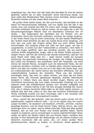 226
aufgehängt war, leer fand. Der Abt hatte dies Gemälde für eins der besten
geachtet, welche die an alten Originalen reiche Sammlung besaß, und
doch sollte dies Meisterstück Platz machen einem Gemälde, dessen große
Schönheit Kreisler auf den ersten Blick erkannte. –
Mit großer Mühe hatten beide, der Abt und Kreisler, das Gemälde an der
Wand mit Mauerschrauben befestigt, und nun stellte sich der Abt in das
rechte Licht und schaute das Bild mit einem solch innigen Wohlbehagen,
mit solch sichtlicher Freude an, daß es schien, als sei außer der in der Tat
bewundrungswürdigen Malerei noch ein besonderes Interesse hier im
Spiele. – Der Gegenstand des Gemäldes war ein Mirakel. Von der
strahlenden Glorie des Himmels umflossen, erschien die heilige Jungfrau;
in der linken Hand trug sie einen Lilienzweig, mit den beiden Mittelfingern
der rechten Hand berührte sie aber die nackte Brust eines Jünglings, und
man sah, wie unter den Fingern dickes Blut aus einer offnen Wunde
hervortropfte. Der Jüngling erhob sich halb von dem Lager, auf das er
ausgestreckt, er schien aus dem Todesschlafe zu erwachen, noch hatte er
nicht die Augen geöffnet, aber das verklärte Lächeln, das auf seinem
schönen Antlitz ausgebreitet, zeigte, daß er die Mutter Gottes schaute im
seligen Traum, daß ihm der Schmerz der Wunde entnommen, daß der Tod
keine Macht mehr hätte über ihn. – Jeder Kenner mußte die korrekte
Zeichnung, die geschickte Anordnung der Gruppe, die richtige Verteilung
des Lichts und Schattens, den grandiosen Wurf der Gewänder, die hohe
Anmut der Gestalt Marias, vorzüglich auch die lebensvolle Farbe, die den
modernen Künstlern meistens nicht zu Gebote steht, höchlich bewundern.
Worin sich aber am meisten und, wie es in der Natur der Sache liegt, auch
am entschiedensten der wahre Genius des Künstlers offenbarte, war der
unbeschreibliche Ausdruck der Gesichter. Maria war das schönste,
anmutigste Weib, das man nur sehen konnte, und doch lag auf dieser
hohen Stirne des Himmels gebietende Majestät, strahlte überirdische
Seligkeit in mildem Glanz aus diesen dunklen Augen. Ebenso war die
himmlische Verzückung des zum Leben erwachenden Jünglings mit einer
seltenen Kraft des schöpferischen Geistes vom Künstler aufgefaßt und
dargestellt. – Kreisler kannte in der Tat kein einziges Gemälde der neuern
Zeit, das er diesem herrlichen Bilde hätte an die Seite stellen können; er
äußerte dies dem Abt, indem er sich über alle einzelnen Schönheiten des
Werks weitläufig ausließ und dann hinzufügte, daß in der neuesten Zeit
wohl kaum Gediegeneres hervorgebracht worden.
»Das«, sprach der Abt lächelnd, »das hat seinen guten Grund, wie Ihr,
Kapellmeister, sogleich erfahren sollt. – Es ist ein eignes Ding mit unsern
jungen Künstlern, sie studieren und studieren, erfinden, zeichnen, machen
gewaltige Kartons, und am Ende kommt Totes, Starres hervor, das nicht
eindringen kann ins Leben, weil es selbst nicht lebt. Statt des alten großen
Meisters, den sie sich zum Muster und Vorbild gewählt haben, Werke
sorglich zu kopieren und so einzudringen in seinen eigentümlichsten Geist,
wollen sie gleich die Meister selbst sein und Similia malen, verfallen aber
darüber in eine Nachahmerei der Nebendinge, die sie ebenso kindisch und
lächerlich erscheinen läßt als jenen, der, um einem großen Mann
gleichzukommen, ebenso zu husten, zu schnarren, etwas gebückt zu
 