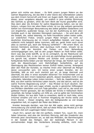 227
gehen sich mühte wie dieser. – Es fehlt unsern jungen Malern an der
wahren Begeisterung, die das Bild in aller Glorie des vollendetsten Lebens
aus dem Innern hervorruft und ihnen vor Augen stellt. Man sieht, wie sich
dieser, jener vergebens abquält, um endlich in jene erhöhte Stimmung
des Gemüts zu geraten, ohne die kein Werk der Kunst geschaffen wird.
Was dann aber die Ärmsten für wahre Begeisterung halten, wie sie den
heitern, ruhigen Sinn der alten Maler erhob, ist nur das seltsam gemischte
Gefühl von hochmütiger Bewunderung des selbst gefaßten Gedankens und
von ängstlicher, quälender Sorge, nun bei der Ausführung es dem alten
Vorbilde auch in der kleinsten Kleinigkeit nachzutun. – So wird denn oft
die Gestalt, die, selbst lebendig, ins helle freundliche Leben treten sollte,
zur widerlichen Fratze. Unsere jungen Maler bringen es nicht zur
deutlichen Anschauung der im Innern aufgefaßten Gestalt, und mag es
vielleicht nicht lediglich daher kommen, daß sie, gerät ihnen auch sonst
alles so ziemlich gut, doch die Färbung verfehlen? – Mit einem Wort, sie
können höchstens zeichnen, aber durchaus nicht malen. Unwahr ist es
nämlich, daß die Kenntnis der Farben und ihrer Behandlung
verlorengegangen sein, daß es den jungen Malern an Fleiß fehlen sollte.
Denn was das erste betrifft, so ist es unmöglich, da die Malerkunst seit
der christlichen Zeit, in der sie sich erst als wahrhaftige Kunst gestaltete,
nie geruht hat, sondern Meister und Schüler eine ununterbrochene,
fortlaufende Reihe bilden und der Wechsel der Dinge, der freilich nach und
nach die Abweichungen vom Wahrhaftigen herbeiführte, auf die
Übertragung des Mechanischen keinen Einfluß haben konnte. Anlangend
aber den Fleiß der Künstler, so möchte ihnen eher Übermaß als Mangel
daran vorzuwerfen sein. Ich kenne einen jungen Künstler, der ein
Gemälde, läßt es sich auch ziemlich gut an, so lange übermalt und
übermalt, bis alles in einen stumpfen bleiernen Ton hinschwindet und so
vielleicht erst dem innern Gedanken gleicht, dessen Gestalten nicht in das
vollendete, lebendige Leben treten konnten. – Seht da, Kapellmeister, ein
Bild, aus dem wahres herrliches Leben haucht, und das darum, weil es die
wahre fromme Begeisterung schuf! – Das Mirakel ist Euch deutlich. Der
Jüngling, der sich dort vom Lager erhebt, wurde in gänzlicher Hilflosigkeit
von Mördern überfallen und zum Tode getroffen. Laut rief er, der sonst ein
gottloser Frevler gewesen, der die Gebote der Kirche in höllischem Wahn
verachtet, die heilige Jungfrau um Hilfe an, und es gefiel der himmlischen
Mutter Gottes, ihn aus dem Tode zu erwecken, damit er noch lebe, seine
Irrtümer einsehe und sich in frommer Hingebung der Kirche weihe und
ihrem Dienst. – Dieser Jüngling, dem die Gottgesandte so viel Gnade
angedeihen ließ, ist zugleich der Maler des Bildes.« –
Kreisler bezeugte darüber, was ihm der Abt sagte, seine nicht geringe
Verwunderung und schloß damit, daß auf diese Weise das Mirakel ja in der
neuesten Zeit sich zugetragen haben müsse.
»Auch Ihr«, sprach der Abt mit sanftem, mildem Ton, »auch Ihr, mein
lieber Johannes, seid also der törichten Meinung, daß das Gnadentor des
Himmels jetzt verschlossen sei, so daß das Mitleiden, die Barmherzigkeit
in der Gestalt des Heiligen, den der bedrängte Mensch in der
zermalmenden Angst des Verderbens brünstig anflehte, nicht mehr
 