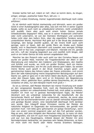 21
Kreisler lachte hell auf, indem er rief: »Nun so komm denn, du kluger,
artiger, witziger, poetischer Kater Murr, laß uns –«
(M. f. f.) ersten Erziehung, meiner Jugendmonate überhaupt noch vieles
anführen.
Es ist nämlich wohl höchst merkwürdig und lehrreich, wenn ein großer
Geist in einer Autobiographie über alles, was sich mit ihm in seiner Jugend
begab, sollte es auch noch so unbedeutend scheinen, recht umständlich
sich ausläßt. Kann aber auch wohl einem hohen Genius jemals
Unbedeutendes begegnen? Alles, was er in seiner Knabenzeit unternahm
oder nicht unternahm, ist von der höchsten Wichtigkeit und verbreitet
helles Licht über den tiefern Sinn, über die eigentliche Tendenz seiner
unsterblichen Werke. Herrlicher Mut geht auf in der Brust des strebenden
Jünglings, den bange Zweifel quälen, ob die innere Kraft auch wohl
genüge, wenn er lieset, daß der große Mann als Knabe auch Soldat
spielte, sich in Naschwerk übernahm und zuweilen was weniges Schläge
erhielt, weil er faul war, ungezogen und tölpisch. »Gerade wie ich, gerade
wie ich«, ruft der Jüngling begeistert aus und zweifelt nicht länger, daß
auch er ein hoher Genius ist trotz seinem angebeteten Idol.
Mancher las den Plutarch oder auch wohl nur den Cornelius Nepos und
wurde ein großer Held, mancher die Tragödiendichter der Alten in der
Übersetzung und nebenher den Calderon und Shakespeare, den Goethe
und Schiller und wurde, wo nicht ein großer Dichter, doch ein kleiner
allerliebster Versmacher, wie ihn die Leute ebenso gern haben. So werden
meine Werke auch gewiß in der Brust manches jungen geist- und
gemütreichen Katers das höhere Leben der Poesie entzünden, und nimmt
denn der edle Katerjüngling meine biographischen Belustigungen auf dem
Dache vor, geht er ganz ein in die hohen Ideen des Buchs, das ich soeben
unter den Klauen habe, dann wird er im Entzücken der Begeisterung
ausrufen: »Murr, göttlicher Murr, größter deines Geschlechts, dir, dir allein
verdanke ich alles, nur dein Beispiel macht mich groß.« –
Es ist zu rühmen, daß Meister Abraham bei meiner Erziehung sich weder
an den vergessenen Basedow hielt, noch die Pestalozzische Methode
befolgte, sondern mir unbeschränkte Freiheit ließ, mich selbst zu erziehen,
insofern ich mich nur in gewisse Normalprinzipien fügte, die Meister
Abraham sich als unbedingt notwendig für die Gesellschaft, die die
herrschende Macht auf dieser Erde versammelt, dachte, da sonst alles
blind und toll durcheinanderrennen und es überall vertrackte Rippenstöße
und garstige Beulen setzen, eine Gesellschaft überhaupt nicht denkbar
sein würde. Den Inbegriff dieser Prinzipien nannte der Meister die
natürliche Artigkeit im Gegensatz der konventionellen, der gemäß man
sprechen muß: »Ich bitte ganz gehorsamst um gütige Verzeihung«, wenn
man von einem Lümmel angerannt oder auf den Fuß getreten worden.
Mag es sein, daß jene Artigkeit den Menschen nötig ist, so kann ich doch
nicht begreifen, wie sich ihr auch mein freigebornes Geschlecht fügen soll,
und war nun das Hauptregens, mittelst dessen der Meister mir jene
Normalprinzipien beibrachte, ein gewisses sehr fatales Birkenreis, so kann
ich mich wohl mit Recht über Härte meines Erziehers beklagen.
 