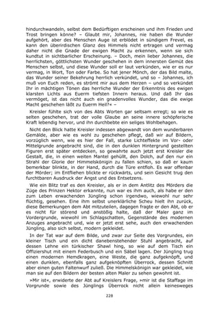 228
hindurchwandeln, selbst dem Bedürftigen erscheinen und ihm Frieden und
Trost bringen könne? – Glaubt mir, Johannes, nie haben die Wunder
aufgehört, aber des Menschen Auge ist erblödet in sündigem Frevel, es
kann den überirdischen Glanz des Himmels nicht ertragen und vermag
daher nicht die Gnade der ewigen Macht zu erkennen, wenn sie sich
kundtut in sichtbarlicher Erscheinung. – Doch, mein lieber Johannes, die
herrlichsten, göttlichsten Wunder geschehen in dem innersten Gemüt des
Menschen selbst, und diese Wunder soll er laut verkünden, wie er es nur
vermag, in Wort, Ton oder Farbe. So hat jener Mönch, der das Bild malte,
das Wunder seiner Bekehrung herrlich verkündet, und so – Johannes, ich
muß von Euch reden, es strömt mir aus dem Herzen – und so verkündet
Ihr in mächtigen Tönen das herrliche Wunder der Erkenntnis des ewigen
klarsten Lichts aus Euerm tiefsten Innern heraus. Und daß Ihr das
vermöget, ist das nicht auch ein gnadenvolles Wunder, das die ewige
Macht geschehen läßt zu Euerm Heil?« –
Kreisler fühlte sich von des Abts Worten gar seltsam erregt; so wie es
selten geschehen, trat der volle Glaube an seine innere schöpferische
Kraft lebendig hervor, und ihn durchbebte ein seliges Wohlbehagen.
Nicht den Blick hatte Kreisler indessen abgewandt von dem wunderbaren
Gemälde, aber wie es wohl zu geschehen pflegt, daß wir auf Bildern,
vorzüglich wenn, wie es hier der Fall, starke Lichteffekte im Vor- oder
Mittelgrunde angebracht sind, die in den dunklen Hintergrund gestellten
Figuren erst später entdecken, so gewahrte auch jetzt erst Kreisler die
Gestalt, die, in einen weiten Mantel gehüllt, den Dolch, auf den nur ein
Strahl der Glorie der Himmelskönigin zu fallen schien, so daß er kaum
bemerkbar blinkte, in der Hand, durch die Türe entfloh. Es war offenbar
der Mörder; im Entfliehen blickte er rückwärts, und sein Gesicht trug den
furchtbaren Ausdruck der Angst und des Entsetzens.
Wie ein Blitz traf es den Kreisler, als er in dem Antlitz des Mörders die
Züge des Prinzen Hektor erkannte, nun war es ihm auch, als habe er den
zum Leben erwachenden Jüngling schon irgendwo, wiewohl nur sehr
flüchtig, gesehen. Eine ihm selbst unerklärliche Scheu hielt ihn zurück,
diese Bemerkungen dem Abt mitzuteilen, dagegen fragte er den Abt, ob er
es nicht für störend und anstößig halte, daß der Maler ganz im
Vordergrunde, wiewohl im Schlagschatten, Gegenstände des modernen
Anzuges angebracht und, wie er jetzt erst sehe, auch den erwachenden
Jüngling, also sich selbst, modern gekleidet.
In der Tat war auf dem Bilde, und zwar zur Seite des Vorgrundes, ein
kleiner Tisch und ein dicht danebenstehender Stuhl angebracht, auf
dessen Lehne ein türkischer Shawl hing, so wie auf dem Tisch ein
Offiziershut mit einem Federbusch und ein Säbel lagen. Der Jüngling trug
einen modernen Hemdkragen, eine Weste, die ganz aufgeknöpft, und
einen dunklen, ebenfalls ganz aufgeknöpften Überrock, dessen Schnitt
aber einen guten Faltenwurf zuließ. Die Himmelskönigin war gekleidet, wie
man sie auf den Bildern der besten alten Maler zu sehen gewohnt ist.
»Mir ist«, erwiderte der Abt auf Kreislers Frage, »mir ist die Staffage im
Vorgrunde sowie des Jünglings Überrock nicht allein keinesweges
 