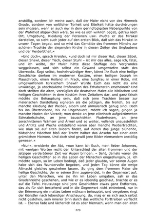 229
anstößig, sondern ich meine auch, daß der Maler nicht von des Himmels
Gnade, sondern von weltlicher Torheit und Eitelkeit hätte durchdrungen
sein müssen, wenn er auch nur in dem geringfügigsten Nebenpunkte von
der Wahrheit abgewichen wäre. So wie es sich wirklich begab, getreu nach
Ort, Umgebung, Kleidung der Personen usw. mußte er das Mirakel
darstellen, so sieht auch jeder auf den ersten Blick, daß sich das Mirakel in
unsern Tagen begab, und so wird das Gemälde des frommen Mönchs zur
schönen Trophäe der siegenden Kirche in diesen Zeiten des Unglaubens
und der Verderbtheit.«
»Und doch«, sprach Kreisler, »und doch ist mir dieser Hut, dieser Säbel,
dieser Shawl, dieser Tisch, dieser Stuhl – ist mir das alles, sage ich, fatal,
und ich wollte, der Maler hätte diese Staffage des Vorgrundes
weggelassen, und sich selbst ein Gewand umgeworfen statt des
Überrocks. Sagt selbst, hochehrwürdiger Herr, könnt Ihr Euch eine heilige
Geschichte denken im modernen Kostüm, einen heiligen Joseph im
Flauschrock, einen Heiland im Frack, eine Jungfrau in einer Robe, mit
umgeworfenem türkischem Shawl? Würde Euch das nicht als eine
unwürdige, ja abscheuliche Profanation des Erhabensten erscheinen? Und
doch stellten die alten, vorzüglich die deutschen Maler alle biblischen und
heiligen Geschichten in dem Kostüm ihres Zeitalters dar, und ganz falsch
möchte die Behauptung sein, daß sich jene Trachten besser zur
malerischen Darstellung eigneten als die jetzigen, die freilich, bis auf
manche Kleidung der Weiber, albern und unmalerisch genug sind. Doch
bis ins Übertriebene, bis ins Ungeheuere, möcht ich sagen, gingen ja
manche Moden der Vorzeit; man denke an jene ellenhoch aufgekrümmten
Schnabelschuhe, an jene bauschichten Pluderhosen, an jene
zerschnittenen Wämser und Ärmel und so weiter, vollends unausstehlich
und Antlitz und Wuchs entstellend waren aber manche Weibertrachten,
wie man sie auf alten Bildern findet, auf denen das junge blühende,
bildschöne Mädchen bloß der Tracht halber das Ansehn hat einer alten
grämlichen Matrone. Und doch sind gewiß jene Bilder niemandem anstößig
gewesen.«
»Nun«, erwiderte der Abt, »nun kann ich Euch, mein lieber Johannes,
mit wenigen Worten recht den Unterschied der alten frommen und der
jetzigen verderbteren Zeit vor Augen bringen. – Seht, damals waren die
heiligen Geschichten so in das Leben der Menschen eingedrungen, ja, ich
möchte sagen, so im Leben bedingt, daß jeder glaubte, vor seinen Augen
habe sich das Wundervolle begeben, und jeden Tag könne die ewige
Allmacht gleiches geschehen lassen. So ging dem frommen Maler die
heilige Geschichte, der er seinen Sinn zugewendet, in der Gegenwart auf;
unter den Menschen, wie sie ihn im Leben umgaben, sah er das
Gnadenreiche geschehen, und wie er es lebendig geschaut, brachte er es
auf die Tafel. Heutzutage sind jene Geschichten etwas ganz Entferntes,
das als für sich bestehend und in die Gegenwart nicht eintretend, nur in
der Erinnerung ein mattes Leben mühsam behauptet, und vergebens ringt
der Künstler nach lebendiger Anschauung, da, mag er es sich auch selbst
nicht gestehen, sein innerer Sinn durch das weltliche Forttreiben verflacht
ist. – Ebenso fade und lächerlich ist es aber hiernach, wenn man den alten
 