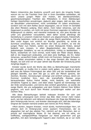 230
Malern Unkenntnis des Kostüms vorwirft und darin die Ursache findet,
warum sie nur die Trachten ihrer Zeit in ihren Gemälden aufstellten, als
wenn unsere jungen Maler sich mühen, die abenteuerlichsten,
geschmackwidrigsten Trachten des Mittelalters in ihren Abbildungen
heiliger Geschichten anzubringen, dadurch aber zeigen, daß sie das, was
sie abzubilden unternommen, nicht unmittelbar im Leben anschauten,
sondern sich mit dem Reflex davon begnügten, wie er ihnen im Gemälde
des alten Meisters aufging. Eben daher, mein lieber Johannes, weil die
Gegenwart zu profan, um nicht mit jenen frommen Legenden im häßlichen
Widerspruch zu stehen, weil niemand imstande ist, sich jene Wunder als
unter uns geschehen vorzustellen, eben daher würde allerdings die
Darstellung in unserem modernen Kostüm uns abgeschmackt, fratzenhaft,
ja frevelig bedünken. Ließe es aber die ewige Macht geschehen, daß vor
aller unser Augen nun wirklich ein Wunder geschehe, so würde es
durchaus unzulässig sein, das Kostüm der Zeit zu ändern, so wie die
jungen Maler nun freilich, wollen sie einen Stützpunkt finden, darauf
bedacht sein müssen, in alten Begebenheiten das Kostüm des
jedesmaligen Zeitalters, so wie es erforschlich, richtig zu beobachten. –
Recht, wiederhole ich noch einmal, recht hatte der Maler dieses Bildes,
daß er die Gegenwart andeutete, und eben jene Staffage, die Ihr, lieber
Johannes, verwerflich findet, erfüllt mich mit frommen, heiligen Schauern,
da ich selbst einzutreten wähne in das enge Gemach des Hauses zu
Neapel, wo sich erst vor ein paar Jahren das Wunder der Erweckung jenes
Jünglings begab.« –
Kreisler wurde durch die Worte des Abts zu Betrachtungen mancherlei
Art veranlaßt; er mußte ihm in vielem recht geben, nur meinte er doch,
daß was die höhere Frömmigkeit der alten Zeit und die Verderbtheit der
jetzigen betreffe, aus dem Abt gar zu sehr der Mönch spreche, der
Zeichen, Wunder, Verzückungen verlange und wirklich schaue, deren ein
frommer kindlicher Sinn, dem die krampfhafte Ekstase eines
berauschenden Kultus fremd bleibe, nicht bedürfe, um wahrhafte
christliche Tugend zu üben; und eben diese Tugend sei keineswegs von
der Erde verschwunden, und könne dies wirklich geschehen, so würde die
ewige Macht, die uns aufgegeben und dem finstern Dämon freie Willkür
gegönnt, uns auch durch kein Mirakel zurückbringen wollen auf den
rechten Weg. –
Alle diese Betrachtungen behielt indessen Kreisler für sich und
betrachtete schweigend noch immer das Bild. Aber immer mehr traten
auch, wie bei näherem und näherem Anschauen die Züge des Mörders aus
dem Hintergrunde hervor, und Kreisler überzeugte sich, daß das lebendige
Original der Gestalt niemand anders sein könne als Prinz Hektor.
»Mich dünkt«, begann Kreisler, »mich dünkt, hochehrwürdiger Herr, ich
erblicke dort im Hintergrunde einen wackern Freischützen, der es
abgesehen hat auf das edelste Tier, nämlich auf den Menschen, den er
pirscht auf mannigfache Weise. Er hat diesmal, wie ich sehe, ein
treffliches, wohlgeschliffnes Fangeisen zur Hand genommen und gut
getroffen, mit dem Schießgewehr hapert's aber merklich, da er vor nicht
 