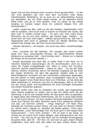 231
langer Zeit auf dem Anstand einen muntren Hirsch garstig fehlte. – In der
Tat, mich gelüstet's gar sehr nach dem Curriculum vitae dieses
entschlossenen Weidmanns, sei es auch nur ein epitomatischer Auszug
aus demselben, der mir schon zeigen könnte, wo ich eigentlich meine
Stelle finde, und ob es nicht geraten, mich nur gleich an die heilige
Jungfrau zu wenden wegen eines mir vielleicht nötigen Frei- und
Schutzbriefes!« –
»Laßt«, sprach der Abt, »laßt nur die Zeit hingehn, Kapellmeister! mich
sollt es wundern, wenn Euch nicht in kurzem so manches klar würde, das
jetzt noch in trübem Dunkel liegt. – Es kann sich noch vieles Euern
Wünschen, die ich erst jetzt erkannt, gar freudig fügen. Seltsam – ja,
soviel kann ich Euch wohl sagen – seltsam genug scheint es, daß man in
Sieghartshof über Euch im gröbsten Irrtum ist. Meister Abraham mag
vielleicht der einzige sein, der Euer Innres durchschaut.«
»Meister Abraham«, rief Kreisler, »Ihr kennt den Alten, hochehrwürdiger
Herr?«
»Ihr«, erwiderte der Abt lächelnd, »Ihr vergeßt, daß unsere schöne
Orgel ihre neue wirkungsvolle Struktur der Geschicklichkeit Meister
Abrahams zu verdanken hat! – Doch künftig mehr! – Wartet nur in Geduld
der Dinge, die da kommen werden.« –
Kreisler beurlaubte sich beim Abt; er wollte hinab in den Park, um so
manchen Gedanken nachzuhängen, die ihn durchkreuzten; doch als er
schon die Treppe hinabgestiegen war, hörte er hinter sich herrufen:
»Domine, domine Capellmeistere! – paucis te volo!« – Es war der Pater
Hilarius, welcher versicherte, daß er mit höchster Ungeduld auf das Ende
der langen Konferenz mit dem Abt gewartet. Soeben habe er sein
Kellermeisteramt verrichtet und den herrlichsten Leistenwein abgezogen,
der seit Jahren im Keller gewesen. Ganz unumgänglich nötig sei es, daß
Kreisler sogleich einen Pokal davon leere zum Frühstück, um die Güte des
edlen Gewächses zu erkennen und sich zu überzeugen, daß es ein Wein
sei, der, feurig, geist- und herzstärkend, für einen tüchtigen Kompositor
und echten Musikanten geboren.
Kreisler wußte wohl, daß es vergeblich sein würde, dem begeisterten
Pater Hilarius entgehen zu wollen, und es war ihm selbst recht, bei der
Stimmung, in die er sich versetzt fühlte, ein Glas guten Wein zu genießen,
er folgte daher dem fröhlichen Kellermeister, der ihn in seine Zelle führte,
wo er auf einem kleinen, mit einer saubern Serviette bedeckten Tischchen
schon eine Flasche des edlen Getränks sowie frisch gebacknes Weißbrot
und Salz und Kümmel vorfand. – »Ergo bibamus!« rief Pater Hilar,
schenkte die zierlichen grünen Römer voll und stieß mit Kreisler fröhlich
an. »Nicht wahr«, begann er, nachdem die Pokale geleert, »nicht wahr,
Kapellmeister, unser hochwürdiger Herr will Euch gern in den langen Rock
hineinvexieren? – Tut's nicht, Kreisler! – Mir ist wohl in der Kutte, ich
möchte sie um keinen Preis wieder ablegen, aber distinguendum est inter
et inter! – Für mich ist ein gut Glas Wein und ein tüchtiger Kirchengesang
die ganze Welt, aber Ihr – Ihr! Nun, Ihr seid noch zu ganz andern Dingen
aufgehoben, Euch lacht noch das Leben auf ganz andere Weise, Euch
 