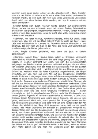 232
leuchten noch ganz andre Lichter als die Altarskerzen! – Nun, Kreisler,
kurz von der Sache zu reden – stoßt an! – Vivat Euer Mädel, und wenn Ihr
Hochzeit macht, so soll Euch der Herr Abt, alles Verdrusses unerachtet,
durch mich von dem besten Wein senden, der nur in unserm reichen
Keller befindlich!«
Kreisler fühlte sich durch Hilarius' Worte berührt auf unangenehme
Weise, so wie es uns schmerzt, wenn wir etwas Zartes, Schneereines
erfaßt sehn von plumpen, ungeschickten Händen. »Was«, sprach Kreisler,
indem er sein Glas zurückzog, »was Ihr nicht alles wißt, nicht alles erfahrt
in Euern vier Mauern.«
»Domine«, rief Pater Hilarius, »Domine Kreislere, nichts für ungut, video
mysterium, aber ich will das Maul halten! Wollt Ihr nicht auf Euer – Nun!
Laßt uns frühstücken in Camera et faciemus bonum cherubim – und
bibamus, daß der Herr uns hier in der Abtei die Ruhe und Gemütlichkeit
erhalten möge, die bisher geherrscht.«
»Ist«, fragte Kreisler gespannt, »ist denn die jetzt in Gefahr
gekommen?« –
»Domine«, sprach Pater Hilarius leise, indem er Kreislern vertraulich
näher rückte, »Domine dilectissime! Ihr seid lange genug bei uns, um zu
wissen, in welcher Eintracht wir leben, wie sich die verschiedensten
Neigungen der Brüder in einer gewissen Heiterkeit einigen, die von allem,
von unserer Umgebung, von der Milde der Klosterzucht, von der ganzen
Lebensweise begünstigt wird. – Vielleicht hat das am längsten gedauert.
Erfahrt es, Kreisler! eben ist Pater Cyprianus angekommen, der längst
erwartete, der von Rom aus dem Abt auf das dringendste empfohlen
wurde. Es ist noch ein junger Mann, aber auf diesem ausgedörrten starren
Antlitz ist auch nicht eine Spur eines heitern Gemüts zu finden, vielmehr
liegt in den finstren abgestorbenen Zügen eine unerbittliche Strenge, die
den bis zur höchsten Selbstqual gesteigerten Asketiker verkündet. Dabei
zeugt sein ganzes Wesen von einer gewissen feindseligen Verachtung alles
dessen, was ihn umgibt, die vielleicht wirklich dem Gefühl einer geistlichen
Übermacht über uns alle ihren Ursprung verdanken mag. – Schon
erkundigte er sich in abgebrochenen Worten nach der Klosterzucht und
seinen großes Ärgernis an unserer Lebensweise zu nehmen. – Gebt acht,
Kreisler, dieser Ankömmling wird unsre ganze Ordnung, die uns so wohl
getan, verkehren! Gebt acht, nunc probo! Die Strenggesinnten werden
sich leicht an ihn anschließen, und bald wird sich eine Partei wider den Abt
bilden, der vielleicht der Sieg nicht entgehen kann, weil es mir gewiß
scheint, daß Pater Cyprianus ein Emissär Sr. päpstlichen Heiligkeit ist,
dessen Willen sich der Abt beugen muß. – Kreisler! was wird aus unserer
Musik, aus Eurem gemütlichen Aufenthalt bei uns werden! – Ich sprach
von unserm wohleingerichteten Chor, und wie wir die Werke der größten
Meister recht wacker auszuführen imstande, da schnitt aber der finstre
Asketiker ein entsetzliches Gesicht und meinte, dergleichen Musik sei für
die profane Welt, aber nicht für die Kirche, aus der sie der Papst Marcellus
der Zweite mit Recht ganz verbannen wollte. – Per diem, wenn es keinen
Chor mehr geben soll und man mir vielleicht auch den Weinkeller
 