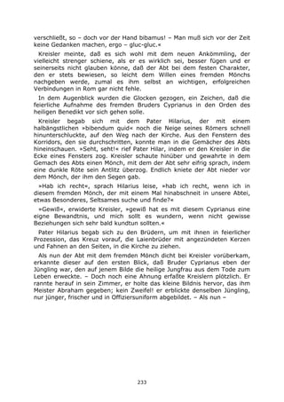 233
verschließt, so – doch vor der Hand bibamus! – Man muß sich vor der Zeit
keine Gedanken machen, ergo – gluc-gluc.«
Kreisler meinte, daß es sich wohl mit dem neuen Ankömmling, der
vielleicht strenger schiene, als er es wirklich sei, besser fügen und er
seinerseits nicht glauben könne, daß der Abt bei dem festen Charakter,
den er stets bewiesen, so leicht dem Willen eines fremden Mönchs
nachgeben werde, zumal es ihm selbst an wichtigen, erfolgreichen
Verbindungen in Rom gar nicht fehle.
In dem Augenblick wurden die Glocken gezogen, ein Zeichen, daß die
feierliche Aufnahme des fremden Bruders Cyprianus in den Orden des
heiligen Benedikt vor sich gehen solle.
Kreisler begab sich mit dem Pater Hilarius, der mit einem
halbängstlichen »bibendum quid« noch die Neige seines Römers schnell
hinunterschluckte, auf den Weg nach der Kirche. Aus den Fenstern des
Korridors, den sie durchschritten, konnte man in die Gemächer des Abts
hineinschauen. »Seht, seht!« rief Pater Hilar, indem er den Kreisler in die
Ecke eines Fensters zog. Kreisler schaute hinüber und gewahrte in dem
Gemach des Abts einen Mönch, mit dem der Abt sehr eifrig sprach, indem
eine dunkle Röte sein Antlitz überzog. Endlich kniete der Abt nieder vor
dem Mönch, der ihm den Segen gab.
»Hab ich recht«, sprach Hilarius leise, »hab ich recht, wenn ich in
diesem fremden Mönch, der mit einem Mal hinabschneit in unsere Abtei,
etwas Besonderes, Seltsames suche und finde?«
»Gewiß«, erwiderte Kreisler, »gewiß hat es mit diesem Cyprianus eine
eigne Bewandtnis, und mich sollt es wundern, wenn nicht gewisse
Beziehungen sich sehr bald kundtun sollten.«
Pater Hilarius begab sich zu den Brüdern, um mit ihnen in feierlicher
Prozession, das Kreuz vorauf, die Laienbrüder mit angezündeten Kerzen
und Fahnen an den Seiten, in die Kirche zu ziehen.
Als nun der Abt mit dem fremden Mönch dicht bei Kreisler vorüberkam,
erkannte dieser auf den ersten Blick, daß Bruder Cyprianus eben der
Jüngling war, den auf jenem Bilde die heilige Jungfrau aus dem Tode zum
Leben erweckte. – Doch noch eine Ahnung erfaßte Kreislern plötzlich. Er
rannte herauf in sein Zimmer, er holte das kleine Bildnis hervor, das ihm
Meister Abraham gegeben; kein Zweifel! er erblickte denselben Jüngling,
nur jünger, frischer und in Offiziersuniform abgebildet. – Als nun –
 