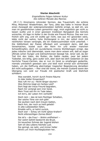 234
Vierter Abschnitt
Ersprießliche Folgen höherer Kultur
Die reiferen Monate des Mannes
(M. f. f.) Hinzmanns rührender Sermon, das Trauermahl, die schöne
Mina, Miesmies' Wiederfinden, der Tanz, alles das hatte in meiner Brust
einen Zwiespalt der widersprechendsten Gefühle erregt, so daß ich, wie
man im gewöhnlichen Leben gemeinhin sagt, mich eigentlich gar nicht zu
lassen wußte und in einer gewissen trostlosen Bangigkeit des Gemüts
wünschte, ich läge im Keller in der Grube wie Freund Muzius. Das war nun
freilich sehr arg, und ich wüßte gar nicht, was aus mir geworden wäre,
lebte nicht der wahre, hohe Dichtergeist in mir, der sofort mich mit
reichlichen Versen versorgte, die ich niederzuschreiben nicht unterließ. –
Die Göttlichkeit der Poesie offenbart sich vorzüglich darin, daß das
Versemachen, kostet auch der Reim hin und wieder manchen
Schweißtropfen, doch ein wunderbares inneres Wohlbehagen erregt, das
jedes irdische Leid überwindet, sowie man denn wissen will, daß es sogar
oftmals schon Hunger und Zahnschmerzen besiegt hat. Jener soll, da der
Tod ihm den Vater, die Mutter, die Gattin raubte, zwar bei jedem
Todesfall, wie billig, ganz außer sich, aber doch bei dem Gedanken an das
herrliche Trauer-Carmen, das er nun im Geist zu empfangen gedachte,
niemals untröstlich gewesen sein und bloß noch einmal sich verheiratet
haben, um die Hoffnung abermaliger tragischer Begeisterung derselben
Art nicht aufzugeben. – Hier sind die Verse, die meinen Zustand sowie den
Übergang von Leid zur Freude mit poetischer Kraft und Wahrheit
schildern.
Was wandelt, horch! durch finstre Räume
In öder Keller Einsamkeit?
Was ruft mir zu: ›Nicht länger säume!‹
Wes Stimme klagt ein herbes Leid?
Dort liegt der treue Freund begraben,
Nach mir verlangt sein irrer Geist.
Mein Trost soll ihn im Tode laben,
Ich bin's, der Leben ihm verheißt!
Doch nein – das ist kein flüchtger Schatten,
Der solche Töne von sich gibt!
Sie seufzen nach dem treuen Gatten,
Nach ihm, der noch so heiß geliebt!
In alte Liebesketten fallen,
Rinaldo will's, er kehrt zurück,
Doch wie! – Schau ich nicht spitze Krallen?
Nicht eifersüchtgen Zornes Blick?
Sie ist's – die Frau! – Wohin entfliehen! –
Ha! welch Gefühl bestürmt die Brust.
Im keuschen Schnee der Jugend blühen
Seh ich des Lebens höchste Lust.
Sie springt, sie naht, und immer heller
Wird's um mich Hochbeglückten her.
 