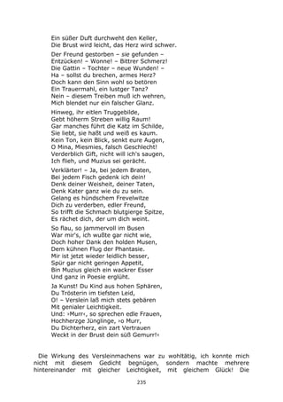 235
Ein süßer Duft durchweht den Keller,
Die Brust wird leicht, das Herz wird schwer.
Der Freund gestorben – sie gefunden –
Entzücken! – Wonne! – Bittrer Schmerz!
Die Gattin – Tochter – neue Wunden! –
Ha – sollst du brechen, armes Herz?
Doch kann den Sinn wohl so betören
Ein Trauermahl, ein lustger Tanz?
Nein – diesem Treiben muß ich wehren,
Mich blendet nur ein falscher Glanz.
Hinweg, ihr eitlen Truggebilde,
Gebt höherm Streben willig Raum!
Gar manches führt die Katz im Schilde,
Sie liebt, sie haßt und weiß es kaum.
Kein Ton, kein Blick, senkt eure Augen,
O Mina, Miesmies, falsch Geschlecht!
Verderblich Gift, nicht will ich's saugen,
Ich flieh, und Muzius sei gerächt.
Verklärter! – Ja, bei jedem Braten,
Bei jedem Fisch gedenk ich dein!
Denk deiner Weisheit, deiner Taten,
Denk Kater ganz wie du zu sein.
Gelang es hündschem Frevelwitze
Dich zu verderben, edler Freund,
So trifft die Schmach blutgierge Spitze,
Es rächet dich, der um dich weint.
So flau, so jammervoll im Busen
War mir's, ich wußte gar nicht wie,
Doch hoher Dank den holden Musen,
Dem kühnen Flug der Phantasie.
Mir ist jetzt wieder leidlich besser,
Spür gar nicht geringen Appetit,
Bin Muzius gleich ein wackrer Esser
Und ganz in Poesie erglüht.
Ja Kunst! Du Kind aus hohen Sphären,
Du Trösterin im tiefsten Leid,
O! – Verslein laß mich stets gebären
Mit genialer Leichtigkeit.
Und: ›Murr‹, so sprechen edle Frauen,
Hochherzge Jünglinge, ›o Murr,
Du Dichterherz, ein zart Vertrauen
Weckt in der Brust dein süß Gemurr!‹
Die Wirkung des Versleinmachens war zu wohltätig, ich konnte mich
nicht mit diesem Gedicht begnügen, sondern machte mehrere
hintereinander mit gleicher Leichtigkeit, mit gleichem Glück! Die
 