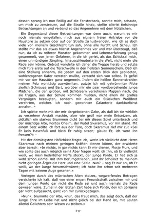 237
dessen sprang ich nun fleißig auf die Fensterbank, sonnte mich, schaute,
um mich zu zerstreuen, auf die Straße hinab, stellte allerlei tiefsinnige
Betrachtungen an und verband so das Angenehme mit dem Nützlichen.
Ein Gegenstand dieser Betrachtungen war denn auch, warum es mir
noch niemals eingefallen, mich aus eignem freien Antriebe vor die
Haustüre zu setzen oder auf der Straße zu lustwandeln, wie ich es doch
viele von meinem Geschlecht tun sah, ohne alle Furcht und Scheu. Ich
stellte mir das als etwas höchst Angenehmes vor und war überzeugt, daß
nun, da ich zu reiferen Monaten gekommen und Lebenserfahrung genug
gesammelt, von jenen Gefahren, in die ich geriet, als das Schicksal mich,
einen unmündigen Jüngling, hinausschleuderte in die Welt, nicht mehr die
Rede sein könne. Getrost wandelte ich daher die Treppe herab und setzte
mich fürs erste auf die Türschwelle in den hellsten Sonnenschein. Daß ich
eine Stellung annahm, die jedem auf den ersten Blick den gebildeten,
wohlerzogenen Kater verraten mußte, versteht sich von selbst. Es gefiel
mir vor der Haustüre ganz ungemein. Indem die heißen Sonnenstrahlen
meinen Pelz wohltätig auswärmten, putzte ich mit gekrümmter Pfote
zierlich Schnauze und Bart, worüber mir ein paar vorübergehende junge
Mädchen, die den großen, mit Schlössern versehenen Mappen nach, die
sie trugen, aus der Schule kommen mußten, nicht allein ihr großes
Vergnügen bezeugten, sondern mir auch ein Stückchen Weißbrot
verehrten, welches ich nach gewohnter Galanterie dankbarlichst
annahm. –
Ich spielte mehr mit der mir dargebotenen Gabe, als daß ich sie wirklich
zu verzehren Anstalt machte, aber wie groß war mein Entsetzen, als
plötzlich ein starkes Brummen dicht bei mir dieses Spiel unterbrach und
der mächtige Alte, Pontos Oheim, der Pudel Skaramuz, vor mir stand. Mit
einem Satz wollte ich fort aus der Türe, doch Skaramuz rief mir zu: »Sei
Er kein Hasenfuß und bleib Er ruhig sitzen; glaubt Er, ich werd ihn
fressen?« –
Mit der demütigsten Höflichkeit fragte ich, worin ich vielleicht dem Herrn
Skaramuz nach meinen geringen Kräften dienen könne, der erwiderte
aber barsch: »In nichts, in gar nichts kann Er mir dienen, Mosje Murr, und
wie sollte das auch möglich sein? Aber fragen wollt ich Ihn, ob Er vielleicht
weiß, wo mein liederlicher Neffe steckt, der junge Ponto. Er hat sich ja
wohl schon einmal mit Ihm herumgetrieben, und ihr scheinet zu meinem
nicht geringen Ärger ein Herz und eine Seele. Nun? – sag Er nur an, ob Er
weiß, wo der Junge herumschwärmt; ich habe ihn schon seit mehreren
Tagen mit keinem Auge gesehen.«
Verlegen durch des mürrischen Alten stolzes, wegwerfendes Betragen
versicherte ich kalt, daß von einer engen Freundschaft zwischen mir und
dem jungen Ponto gar nicht die Rede sei und auch niemals die Rede
gewesen wäre. Zumal in der letzten Zeit habe sich Ponto, den ich übrigens
gar nicht aufgesucht, ganz von mir zurückgezogen.
»Nun«, brummte der Alte, »nun, das freut mich, das zeigt doch, daß der
Junge Ehre im Leibe hat und nicht gleich bei der Hand ist, mit Leuten
allerlei Gelichters sein Wesen zu treiben.«
 