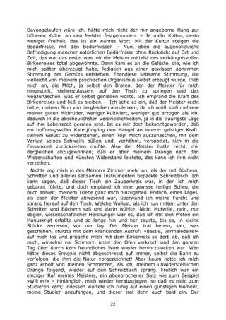 22
Davongelaufen wäre ich, hätte mich nicht der mir angeborne Hang zur
höheren Kultur an den Meister festgebunden. – Je mehr Kultur, desto
weniger Freiheit, das ist ein wahres Wort. Mit der Kultur steigen die
Bedürfnisse, mit den Bedürfnissen – Nun, eben die augenblickliche
Befriedigung mancher natürlichen Bedürfnisse ohne Rücksicht auf Ort und
Zeit, das war das erste, was mir der Meister mittelst des verhängnisvollen
Birkenreises total abgewöhnte. Dann kam es an die Gelüste, die, wie ich
mich später überzeugt habe, lediglich aus einer gewissen abnormen
Stimmung des Gemüts entstehen. Ebendiese seltsame Stimmung, die
vielleicht von meinem psychischen Organismus selbst erzeugt wurde, trieb
mich an, die Milch, ja selbst den Braten, den der Meister für mich
hingestellt, stehenzulassen, auf den Tisch zu springen und das
wegzunaschen, was er selbst genießen wollte. Ich empfand die Kraft des
Birkenreises und ließ es bleiben. – Ich sehe es ein, daß der Meister recht
hatte, meinen Sinn von dergleichen abzulenken, da ich weiß, daß mehrere
meiner guten Mitbrüder, weniger kultiviert, weniger gut erzogen als ich,
dadurch in die abscheulichsten Verdrießlichkeiten, ja in die traurigste Lage
auf ihre Lebenszeit geraten sind. Ist es mir doch bekanntgeworden, daß
ein hoffnungsvoller Katerjüngling den Mangel an innerer geistiger Kraft,
seinem Gelüst zu widerstehen, einen Topf Milch auszunaschen, mit dem
Verlust seines Schweifs büßen und, verhöhnt, verspottet, sich in die
Einsamkeit zurückziehen mußte. Also der Meister hatte recht, mir
dergleichen abzugewöhnen; daß er aber meinem Drange nach den
Wissenschaften und Künsten Widerstand leistete, das kann ich ihm nicht
verzeihen.
Nichts zog mich in des Meisters Zimmer mehr an, als der mit Büchern,
Schriften und allerlei seltsamen Instrumenten bepackte Schreibtisch. Ich
kann sagen, daß dieser Tisch ein Zauberkreis war, in den ich mich
gebannt fühlte, und doch empfand ich eine gewisse heilige Scheu, die
mich abhielt, meinem Triebe ganz mich hinzugeben. Endlich, eines Tages,
als eben der Meister abwesend war, überwand ich meine Furcht und
sprang herauf auf den Tisch. Welche Wollust, als ich nun mitten unter den
Schriften und Büchern saß und darin wühlte. Nicht Mutwille, nein, nur
Begier, wissenschaftlicher Heißhunger war es, daß ich mit den Pfoten ein
Manuskript erfaßte und so lange hin und her zauste, bis es, in kleine
Stücke zerrissen, vor mir lag. Der Meister trat herein, sah, was
geschehen, stürzte mit dem kränkenden Ausruf: »Bestie, vermaledeite!«
auf mich los und prügelte mich mit dem Birkenreis so derb ab, daß ich
mich, winselnd vor Schmerz, unter den Ofen verkroch und den ganzen
Tag über durch kein freundliches Wort wieder hervorzulocken war. Wen
hätte dieses Ereignis nicht abgeschreckt auf immer, selbst die Bahn zu
verfolgen, die ihm die Natur vorgezeichnet! Aber kaum hatte ich mich
ganz erholt von meinen Schmerzen, als ich, meinem unwiderstehlichen
Drange folgend, wieder auf den Schreibtisch sprang. Freilich war ein
einziger Ruf meines Meisters, ein abgebrochener Satz wie zum Beispiel
»Will er!« – hinlänglich, mich wieder herabzujagen, so daß es nicht zum
Studieren kam; indessen wartete ich ruhig auf einen günstigen Moment,
meine Studien anzufangen, und dieser trat denn auch bald ein. Der
 