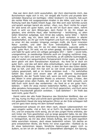 238
Das war denn doch nicht auszuhalten, der Zorn übermannte mich, das
Burschentum regte sich in mir, ich vergaß alle Furcht und prustete dem
schnöden Skaramuz ein tüchtiges: »Alter Grobian!« ins Gesicht, hob auch
die rechte Pfote mit ausgespreizten Krallen in die Höhe, und zwar in der
Richtung nach des Pudels linkem Auge. Der Alte wich zwei Schritte zurück
und sprach weniger barsch als vorher: »Nun, nun, Murr! nichts für ungut!
Ihr seid sonst ein guter Kater, und da will ich Euch denn raten, nehmt
Euch in acht vor dem Blitzjungen, dem Ponto! Er ist, Ihr möget es
glauben, eine ehrliche Haut, aber leichtsinnig! – leichtsinnig, zu allen
tollen Streichen aufgelegt, kein Ernst des Lebens, keine Sitte! – Nehmt
Euch in acht, sag ich, denn bald wird er Euch verlocken in allerlei
Gesellschaften, wo Ihr gar nicht hingehört und Euch mit unsäglicher Mühe
zu einer Art des sozialen Umgangs zwingen müßt, die Eurer innersten
Natur zuwider, und über die Eure Individualität, Eure einfache
ungeheuchelte Sitte, wie Ihr sie mir eben bewiesen, zugrunde geht. –
Seht, guter Murr, Ihr seid, wie ich schon gesagt, als Kater schätzenswert
und habt für gute Lehre ein williges geneigtes Ohr! – Seht! – soviel tolle,
unangenehme, ja zweideutige Streiche auch ein Jüngling verführen mag,
zeigt er nur dann und wann jene weichliche, ja oft süßliche Gutmütigkeit,
wie sie Leuten von sanguinischem Temperament immer eigen, so heißt es
denn gleich mit dem französischen Ausdruck: ›Au fond ist er doch ein
guter Kerl‹, und das soll denn alles entschuldigen, was er beginnt gegen
alle Sitte und Ordnung. Aber der fond, in dem der Kern des Guten steckt,
liegt so tief, und über ihm hat sich so viel Unrat eines ausgelassenen
Lebens gesammelt, daß er im Keime ersticken muß. – Für wahrhaftes
Gefühl des Guten wird einem aber oft jene alberne Gutmütigkeit
aufgetischt, die der Teufel holen soll, wenn sie nicht vermag, den Geist
des Bösen in einer glänzenden Maske zu erkennen. Traut, o Kater, den
Erfahrungen eines alten Pudels, der sich was in der Welt versucht, und
laßt Euch nicht durch das verdammte: ›Au fond ist er ein guter Kerl‹,
betören. – Seht Ihr etwa meinen liederlichen Neffen, so möget Ihr ihm
alles geradezu heraussagen, was ich mit Euch gesprochen, und Euch seine
fernere Freundschaft gänzlich verbitten. – Gott befohlen! – Ihr freßt das
wohl nicht, guter Murr?«
Damit nahm der alte Pudel Skaramuz das Stückchen Weißbrot, das vor
mir lag, hurtig ins Maul und schritt dann gemächlich von dannen, indem er
mit gesenktem Haupt die lang behaarten Ohren an der Erde schleppen ließ
und ein ganz klein wenig mit dem Schweif wedelte. –
Gedankenvoll schaute ich dem Alten nach, dessen Lebensweisheit mir
ganz eingehn wollte. »Ist er fort, ist er fort?« So lispelte es dicht hinter
mir, und ich erstaunte nicht wenig, als ich den jungen Ponto erblickte, der
sich hinter die Türe geschlichen und so lange gewartet hatte, bis der Alte
mich verlassen. Pontos plötzliche Erscheinung setzte mich gewissermaßen
in Verlegenheit, da mir des alten Onkels Auftrag, den ich jetzt eigentlich
hätte ausrichten müssen, doch etwas bedenklich schien. Ich dachte an
jene entsetzlichen Worte, die Ponto mir einst zugerufen: »Solltest du es
dir etwa beikommen lassen, feindliche Gesinnungen gegen mich zu
äußern, so bin ich dir an Stärke und Gewandtheit überlegen. Ein Sprung,
 