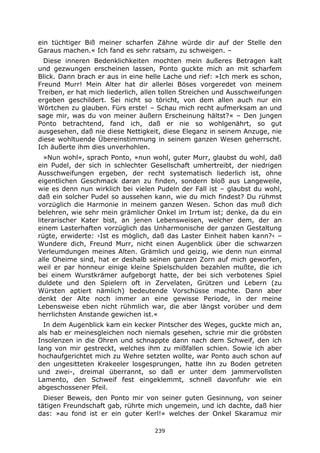 239
ein tüchtiger Biß meiner scharfen Zähne würde dir auf der Stelle den
Garaus machen.« Ich fand es sehr ratsam, zu schweigen. –
Diese inneren Bedenklichkeiten mochten mein äußeres Betragen kalt
und gezwungen erscheinen lassen, Ponto guckte mich an mit scharfem
Blick. Dann brach er aus in eine helle Lache und rief: »Ich merk es schon,
Freund Murr! Mein Alter hat dir allerlei Böses vorgeredet von meinem
Treiben, er hat mich liederlich, allen tollen Streichen und Ausschweifungen
ergeben geschildert. Sei nicht so töricht, von dem allen auch nur ein
Wörtchen zu glauben. Fürs erste! – Schau mich recht aufmerksam an und
sage mir, was du von meiner äußern Erscheinung hältst?« – Den jungen
Ponto betrachtend, fand ich, daß er nie so wohlgenährt, so gut
ausgesehen, daß nie diese Nettigkeit, diese Eleganz in seinem Anzuge, nie
diese wohltuende Übereinstimmung in seinem ganzen Wesen geherrscht.
Ich äußerte ihm dies unverhohlen.
»Nun wohl«, sprach Ponto, »nun wohl, guter Murr, glaubst du wohl, daß
ein Pudel, der sich in schlechter Gesellschaft umhertreibt, der niedrigen
Ausschweifungen ergeben, der recht systematisch liederlich ist, ohne
eigentlichen Geschmack daran zu finden, sondern bloß aus Langeweile,
wie es denn nun wirklich bei vielen Pudeln der Fall ist – glaubst du wohl,
daß ein solcher Pudel so aussehen kann, wie du mich findest? Du rühmst
vorzüglich die Harmonie in meinem ganzen Wesen. Schon das muß dich
belehren, wie sehr mein grämlicher Onkel im Irrtum ist; denke, da du ein
literarischer Kater bist, an jenen Lebensweisen, welcher dem, der an
einem Lasterhaften vorzüglich das Unharmonische der ganzen Gestaltung
rügte, erwiderte: ›Ist es möglich, daß das Laster Einheit haben kann?‹ –
Wundere dich, Freund Murr, nicht einen Augenblick über die schwarzen
Verleumdungen meines Alten. Grämlich und geizig, wie denn nun einmal
alle Oheime sind, hat er deshalb seinen ganzen Zorn auf mich geworfen,
weil er par honneur einige kleine Spielschulden bezahlen mußte, die ich
bei einem Wurstkrämer aufgeborgt hatte, der bei sich verbotenes Spiel
duldete und den Spielern oft in Zervelaten, Grützen und Lebern (zu
Würsten aptiert nämlich) bedeutende Vorschüsse machte. Dann aber
denkt der Alte noch immer an eine gewisse Periode, in der meine
Lebensweise eben nicht rühmlich war, die aber längst vorüber und dem
herrlichsten Anstande gewichen ist.«
In dem Augenblick kam ein kecker Pintscher des Weges, guckte mich an,
als hab er meinesgleichen noch niemals gesehen, schrie mir die gröbsten
Insolenzen in die Ohren und schnappte dann nach dem Schweif, den ich
lang von mir gestreckt, welches ihm zu mißfallen schien. Sowie ich aber
hochaufgerichtet mich zu Wehre setzten wollte, war Ponto auch schon auf
den ungesitteten Krakeeler losgesprungen, hatte ihn zu Boden getreten
und zwei-, dreimal überrannt, so daß er unter dem jammervollsten
Lamento, den Schweif fest eingeklemmt, schnell davonfuhr wie ein
abgeschossener Pfeil.
Dieser Beweis, den Ponto mir von seiner guten Gesinnung, von seiner
tätigen Freundschaft gab, rührte mich ungemein, und ich dachte, daß hier
das: »au fond ist er ein guter Kerl!« welches der Onkel Skaramuz mir
 