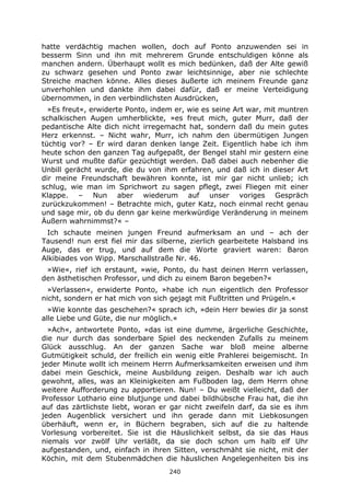 240
hatte verdächtig machen wollen, doch auf Ponto anzuwenden sei in
besserm Sinn und ihn mit mehrerem Grunde entschuldigen könne als
manchen andern. Überhaupt wollt es mich bedünken, daß der Alte gewiß
zu schwarz gesehen und Ponto zwar leichtsinnige, aber nie schlechte
Streiche machen könne. Alles dieses äußerte ich meinem Freunde ganz
unverhohlen und dankte ihm dabei dafür, daß er meine Verteidigung
übernommen, in den verbindlichsten Ausdrücken,
»Es freut«, erwiderte Ponto, indem er, wie es seine Art war, mit muntren
schalkischen Augen umherblickte, »es freut mich, guter Murr, daß der
pedantische Alte dich nicht irregemacht hat, sondern daß du mein gutes
Herz erkennst. – Nicht wahr, Murr, ich nahm den übermütigen Jungen
tüchtig vor? – Er wird daran denken lange Zeit. Eigentlich habe ich ihm
heute schon den ganzen Tag aufgepaßt, der Bengel stahl mir gestern eine
Wurst und mußte dafür gezüchtigt werden. Daß dabei auch nebenher die
Unbill gerächt wurde, die du von ihm erfahren, und daß ich in dieser Art
dir meine Freundschaft bewähren konnte, ist mir gar nicht unlieb; ich
schlug, wie man im Sprichwort zu sagen pflegt, zwei Fliegen mit einer
Klappe. – Nun aber wiederum auf unser voriges Gespräch
zurückzukommen! – Betrachte mich, guter Katz, noch einmal recht genau
und sage mir, ob du denn gar keine merkwürdige Veränderung in meinem
Äußern wahrnimmst?« –
Ich schaute meinen jungen Freund aufmerksam an und – ach der
Tausend! nun erst fiel mir das silberne, zierlich gearbeitete Halsband ins
Auge, das er trug, und auf dem die Worte graviert waren: Baron
Alkibiades von Wipp. Marschallstraße Nr. 46.
»Wie«, rief ich erstaunt, »wie, Ponto, du hast deinen Herrn verlassen,
den ästhetischen Professor, und dich zu einem Baron begeben?«
»Verlassen«, erwiderte Ponto, »habe ich nun eigentlich den Professor
nicht, sondern er hat mich von sich gejagt mit Fußtritten und Prügeln.«
»Wie konnte das geschehen?« sprach ich, »dein Herr bewies dir ja sonst
alle Liebe und Güte, die nur möglich.«
»Ach«, antwortete Ponto, »das ist eine dumme, ärgerliche Geschichte,
die nur durch das sonderbare Spiel des neckenden Zufalls zu meinem
Glück ausschlug. An der ganzen Sache war bloß meine alberne
Gutmütigkeit schuld, der freilich ein wenig eitle Prahlerei beigemischt. In
jeder Minute wollt ich meinem Herrn Aufmerksamkeiten erweisen und ihm
dabei mein Geschick, meine Ausbildung zeigen. Deshalb war ich auch
gewohnt, alles, was an Kleinigkeiten am Fußboden lag, dem Herrn ohne
weitere Aufforderung zu apportieren. Nun! – Du weißt vielleicht, daß der
Professor Lothario eine blutjunge und dabei bildhübsche Frau hat, die ihn
auf das zärtlichste liebt, woran er gar nicht zweifeln darf, da sie es ihm
jeden Augenblick versichert und ihn gerade dann mit Liebkosungen
überhäuft, wenn er, in Büchern begraben, sich auf die zu haltende
Vorlesung vorbereitet. Sie ist die Häuslichkeit selbst, da sie das Haus
niemals vor zwölf Uhr verläßt, da sie doch schon um halb elf Uhr
aufgestanden, und, einfach in ihren Sitten, verschmäht sie nicht, mit der
Köchin, mit dem Stubenmädchen die häuslichen Angelegenheiten bis ins
 