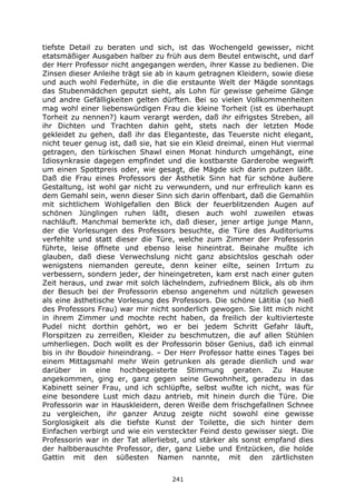 241
tiefste Detail zu beraten und sich, ist das Wochengeld gewisser, nicht
etatsmäßiger Ausgaben halber zu früh aus dem Beutel entwischt, und darf
der Herr Professor nicht angegangen werden, ihrer Kasse zu bedienen. Die
Zinsen dieser Anleihe trägt sie ab in kaum getragnen Kleidern, sowie diese
und auch wohl Federhüte, in die die erstaunte Welt der Mägde sonntags
das Stubenmädchen geputzt sieht, als Lohn für gewisse geheime Gänge
und andre Gefälligkeiten gelten dürften. Bei so vielen Vollkommenheiten
mag wohl einer liebenswürdigen Frau die kleine Torheit (ist es überhaupt
Torheit zu nennen?) kaum verargt werden, daß ihr eifrigstes Streben, all
ihr Dichten und Trachten dahin geht, stets nach der letzten Mode
gekleidet zu gehen, daß ihr das Eleganteste, das Teuerste nicht elegant,
nicht teuer genug ist, daß sie, hat sie ein Kleid dreimal, einen Hut viermal
getragen, den türkischen Shawl einen Monat hindurch umgehängt, eine
Idiosynkrasie dagegen empfindet und die kostbarste Garderobe wegwirft
um einen Spottpreis oder, wie gesagt, die Mägde sich darin putzen läßt.
Daß die Frau eines Professors der Ästhetik Sinn hat für schöne äußere
Gestaltung, ist wohl gar nicht zu verwundern, und nur erfreulich kann es
dem Gemahl sein, wenn dieser Sinn sich darin offenbart, daß die Gemahlin
mit sichtlichem Wohlgefallen den Blick der feuerblitzenden Augen auf
schönen Jünglingen ruhen läßt, diesen auch wohl zuweilen etwas
nachläuft. Manchmal bemerkte ich, daß dieser, jener artige junge Mann,
der die Vorlesungen des Professors besuchte, die Türe des Auditoriums
verfehlte und statt dieser die Türe, welche zum Zimmer der Professorin
führte, leise öffnete und ebenso leise hineintrat. Beinahe mußte ich
glauben, daß diese Verwechslung nicht ganz absichtslos geschah oder
wenigstens niemanden gereute, denn keiner eilte, seinen Irrtum zu
verbessern, sondern jeder, der hineingetreten, kam erst nach einer guten
Zeit heraus, und zwar mit solch lächelndem, zufriednem Blick, als ob ihm
der Besuch bei der Professorin ebenso angenehm und nützlich gewesen
als eine ästhetische Vorlesung des Professors. Die schöne Lätitia (so hieß
des Professors Frau) war mir nicht sonderlich gewogen. Sie litt mich nicht
in ihrem Zimmer und mochte recht haben, da freilich der kultivierteste
Pudel nicht dorthin gehört, wo er bei jedem Schritt Gefahr läuft,
Florspitzen zu zerreißen, Kleider zu beschmutzen, die auf allen Stühlen
umherliegen. Doch wollt es der Professorin böser Genius, daß ich einmal
bis in ihr Boudoir hineindrang. – Der Herr Professor hatte eines Tages bei
einem Mittagsmahl mehr Wein getrunken als gerade dienlich und war
darüber in eine hochbegeisterte Stimmung geraten. Zu Hause
angekommen, ging er, ganz gegen seine Gewohnheit, geradezu in das
Kabinett seiner Frau, und ich schlüpfte, selbst wußte ich nicht, was für
eine besondere Lust mich dazu antrieb, mit hinein durch die Türe. Die
Professorin war in Hauskleidern, deren Weiße dem frischgefallnen Schnee
zu vergleichen, ihr ganzer Anzug zeigte nicht sowohl eine gewisse
Sorglosigkeit als die tiefste Kunst der Toilette, die sich hinter dem
Einfachen verbirgt und wie ein versteckter Feind desto gewisser siegt. Die
Professorin war in der Tat allerliebst, und stärker als sonst empfand dies
der halbberauschte Professor, der, ganz Liebe und Entzücken, die holde
Gattin mit den süßesten Namen nannte, mit den zärtlichsten
 