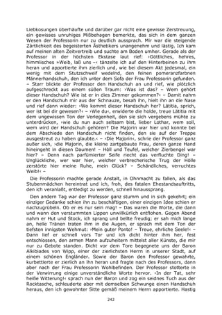 242
Liebkosungen überhäufte und darüber gar nicht eine gewisse Zerstreuung,
ein gewisses unruhiges Mißbehagen bemerkte, das sich in dem ganzen
Wesen der Professorin nur zu deutlich aussprach. Mir war die steigende
Zärtlichkeit des begeisterten Ästhetikers unangenehm und lästig. Ich kam
auf meinen alten Zeitvertreib und suchte am Boden umher. Gerade als der
Professor in der höchsten Ekstase laut rief: ›Göttliches, hehres,
himmlisches »Weib, laß uns –‹ tänzelte ich auf den Hinterbeinen zu ihm
heran und apportierte ihm zierlich und, wie bei diesem Akt jedesmal, ein
wenig mit dem Stutzschweif wedelnd, den feinen pomeranzfarbnen
Männerhandschuh, den ich unter dem Sofa der Frau Professorin gefunden.
– Starr blickte der Professor den Handschuh an und rief, wie plötzlich
aufgeschreckt aus einem süßen Traum: ›Was ist das? – Wem gehört
dieser Handschuh? Wie ist er in dies Zimmer gekommen?‹ – Damit nahm
er den Handschuh mir aus der Schnauze, besah ihn, hielt ihn an die Nase
und rief dann wieder: ›Wo kommt dieser Handschuh her? Lätitia, sprich,
wer ist bei dir gewesen?‹ – ›Wie du‹, erwiderte die holde, treue Lätitia mit
dem ungewissen Ton der Verlegenheit, den sie sich vergebens mühte zu
unterdrücken, ›wie du nun auch seltsam bist, lieber Lothar, wem soll,
wem wird der Handschuh gehören? Die Majorin war hier und konnte bei
dem Abschiede den Handschuh nicht finden, den sie auf der Treppe
ausgestreut zu haben glaubte.‹ – ›Die Majorin‹, schrie der Professor ganz
außer sich, ›die Majorin, die kleine zartgebaute Frau, deren ganze Hand
hineingeht in diesen Daumen! – Höll und Teufel, welcher Zierbengel war
hier? – Denn nach parfümierter Seife riecht das verfluchte Ding! –
Unglückliche, wer war hier, welcher verbrecherische Trug der Hölle
zerstörte hier meine Ruhe, mein Glück? – Schändliches, verruchtes
Weib!‹ –
Die Professorin machte gerade Anstalt, in Ohnmacht zu fallen, als das
Stubenmädchen hereintrat und ich, froh, des fatalen Ehestandsauftritts,
den ich veranlaßt, entledigt zu werden, schnell hinaussprang.
Den andern Tag war der Professor ganz stumm und in sich gekehrt; ein
einziger Gedanke schien ihn zu beschäftigen, einer einzigen Idee schien er
nachzugrübeln. Ob er es nur sein mag! – Das waren die Worte, die dann
und wann den verstummten Lippen unwillkürlich entflohen. Gegen Abend
nahm er Hut und Stock, ich sprang und bellte freudig; er sah mich lange
an, helle Tränen traten ihm in die Augen, er sprach mit dem Ton der
tiefsten innigsten Wehmut: ›Mein guter Ponto! – Treue, ehrliche Seele!‹ –
Dann lief er schnell vors Tor und ich dicht hinter ihm her, fest
entschlossen, den armen Mann aufzuheitern mittelst aller Künste, die mir
nur zu Gebote standen. Dicht vor dem Tore begegnete uns der Baron
Alkibiades von Wipp, einer der zierlichsten Herrn in unserer Stadt, auf
einem schönen Engländer. Sowie der Baron den Professor gewahrte,
kurbettierte er zierlich an ihn heran und fragte nach des Professors, dann
aber nach der Frau Professorin Wohlbefinden. Der Professor stotterte in
der Verwirrung einige unverständliche Worte hervor. ›In der Tat, sehr
heiße Witterung!‹ sprach nun der Baron und zog ein seidnes Tuch aus der
Rocktasche, schleuderte aber mit demselben Schwunge einen Handschuh
heraus, den ich gewohnter Sitte gemäß meinem Herrn apportierte. Hastig
 