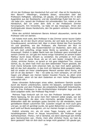 243
riß mir der Professor den Handschuh fort und rief: ›Das ist Ihr Handschuh,
Herr Baron?‹ ›Allerdings‹, erwiderte dieser, verwundert über des
Professors Heftigkeit, ›allerdings, ich glaube, ich schleuderte ihn in dem
Augenblick aus der Rocktasche, und der dienstfertige Pudel hob ihn auf.‹
›So habe ich«, sprach der Professor mit schneidendem Ton, indem er den
Handschuh, den ich unter dem Sofa in der Professorin Zimmer
hervorgesucht, ihm hinreichte, ›so habe ich das Vergnügen, Ihnen den
Zwillingsbruder dieses Handschuhs, den Sie gestern verloren, überreichen
zu können.‹
Ohne des sichtlich betretenen Barons Antwort abzuwarten, rannte der
Professor wild von dannen.
Ich hütete mich wohl, dem Professor in das Zimmer seiner teuren Gattin
zu folgen, da ich den Sturm ahnen konnte, der sich bald, bis auf den Flur
hinausbrausend, vernehmen ließ. Aber in einem Winkel des Flurs lauschte
ich und gewahrte, wie der Professor, alle Flammen der Wut im
rotgleißenden Antlitz, das Stubenmädchen zur Stubentür, dann aber, als
sie sich noch unterfing, einige kecke Worte zu sprechen, zum Hause
hinauswarf. Endlich in später Nacht kam der Professor ganz erschöpft auf
seinem Zimmer an. Ich gab ihm meine innige Teilnahme an seinem trüben
Malheur durch leises Winseln zu verstehen. Da umhalste er mich und
drückte mich an seine Brust, als sei ich sein bester innigster Freund.
›Guter, ehrlicher Ponto«, so sprach er mit ganz kläglichem Ton, ›treues
Gemüt, du, du allein hast mich aus dem betörenden Traum geweckt, der
mich meine Schande nicht erkennen ließ, du hast mich dahin gebracht,
daß ich das Joch abwerfen, in das mich ein falsches Weib gespannt hatte,
daß ich wieder ein freier unbefangener Mensch werden kann! Ponto, wie
soll ich dir das danken! – Nie – nie sollst du mich verlassen, ich will dich
hegen und pflegen wie meinen besten treusten Freund, du allein wirst
mich trösten, wenn ich bei dem Gedanken an mein hartes Mißgeschick
verzweifeln will.‹
Diese rührenden Äußerungen eines edlen, dankbaren Gemüts wurden
durch die Köchin unterbrochen, welche mit blassem, verstörtem Gesicht
hereinstürzte und dem Professor die entsetzliche Botschaft hinterbrachte,
daß die Frau Professorin in den fürchterlichsten Krämpfen liege und den
Geist aufgeben wolle. Der Professor flog hinab! –
Mehrere Tage hindurch sah ich nun den Professor beinahe gar nicht.
Meine Speisung, für die sonst mein Herr liebreich selbst sorgte, war der
Köchin übertragen, die aber, eine mürrische, garstige Person, mir mit
Widerwillen statt der sonstigen guten Gerichte nur die elendesten, kaum
genießbaren Bissen zukommen ließ. Zuweilen vergaß sie mich auch ganz
und gar, so daß ich genötigt wurde, bei guten Bekannten zu schmarotzen,
auch wohl auf Beute auszugehen, um nur meinen Hunger zu stillen.
Endlich schenkte mir, als ich eines Tages hungrig und matt mit
herabhängenden Ohren im Hause herumschlich, der Professor einige
Aufmerksamkeit. ›Ponto‹, rief er lächelnd, wie denn überhaupt sein Antlitz
ganz Sonnenschein war, ›Ponto, mein alter ehrlicher Hund, wo hast du
denn gesteckt? Hab ich dich doch so lange nicht gesehen! Ich glaube gar,
 
