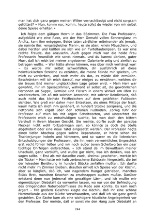 244
man hat dich ganz gegen meinen Willen vernachlässigt und nicht sorgsam
gefüttert? – Nun, komm nur, komm, heute sollst du wieder von mir selbst
deine Speise erhalten.«
Ich folgte dem gütigen Herrn in das Eßzimmer. Die Frau Professorin,
aufgeblüht wie eine Rose, wie der Herr Gemahl vollen Sonnenglanz im
Antlitz, kam ihm entgegen. Beide taten zärtlicher miteinander als jemals,
sie nannte ihn: ›engelsgleicher Mann‹, er sie aber: ›mein Mäuschen‹, und
dabei herzten und küßten sie sich wie ein Turteltaubenpaar. Es war eine
rechte Freude, das anzusehn. Auch gegen mich war die holde Frau
Professorin freundlich wie sonst niemals, und du kannst denken, guter
Murr, daß ich mich bei meiner angebornen Galanterie artig und zierlich zu
betragen wußte. – Wer hätte ahnen können, was über mich verhängt war!
– Es würde mir selbst schwerfallen, dir ausführlich all diese
heimtückischen Streiche zu erzählen, die meine Feinde mir spielten, um
mich zu verderben, und noch mehr als das, es würde dich ermüden.
Beschränken will ich mich darauf, nur einiges zu erwähnen, welches dir
ein treues Bild meiner unglücklichen Lage geben wird. – Mein Herr war
gewohnt, mir im Speisezimmer, während er selbst aß, die gewöhnlichen
Portionen an Suppe, Gemüse und Fleisch in einem Winkel am Ofen zu
verabreichen. Ich aß mit solchem Anstande, mit solcher Reinlichkeit, daß
auch nicht das kleinste Fettfleckchen auf dem getäfelten Fußboden
sichtbar. Wie groß war daher mein Entsetzen, als eines Mittags der Napf,
kaum hatte ich mich ihm genähert, in hundert Stücke zersprang, und die
Fettbrühe sich ergoß über den schönen Fußboden. Zornig fuhr der
Professor auf mich los mit argen Scheltworten, und unerachtet die
Professorin mich zu entschuldigen suchte, las man doch den bittern
Verdruß in ihrem blassen Gesicht. Sie meinte, dürfte auch der garstige
Flecken nicht wohl fortzubringen sein, so könnte ja doch die Stelle
abgehobelt oder eine neue Tafel eingesetzt werden. Der Professor hegte
einen tiefen Abscheu gegen solche Reparaturen, er hörte schon die
Tischlerjungen hobeln und hämmern, und so waren es die liebreichen
Entschuldigungen der Professorin, die ihn mein vermeintliches Ungeschick
erst recht fühlen ließen und mir noch außer jenen Scheltworten ein paar
tüchtige Ohrfeigen einbrachten. – Ich stand da im Bewußtsein meiner
Unschuld, ganz verblüfft, und wußte gar nicht, was ich denken, was ich
sagen sollte. – Erst als mir dasselbe zwei-, dreimal geschehen, merkte ich
die Tücke! – Man hatte mir halb zerbrochene Schüsseln hingestellt, die bei
der leisesten Berührung in hundert Stücke zerfallen mußten. Ich durfte
nicht mehr im Zimmer bleiben, draußen erhielt ich Speise von der Köchin,
aber so kärglich, daß ich, von nagendem Hunger getrieben, manches
Stück Brot, manchen Knochen zu erschnappen suchen mußte. Darüber
entstand denn nun jedesmal ein gewaltiger Lärm, und ich mußte mir
eigennützigen Diebstahl da vorwerfen lassen, wo nur von der Befriedigung
des dringendsten Naturbedürfnisses die Rede sein konnte. Es kam noch
ärger! – Mit großem Geschrei klagte die Köchin, daß ihr eine schöne
Hammelkeule aus der Küche verschwunden, und daß ich sie ganz gewiß
gestohlen. Die Sache kam als eine wichtigere häusliche Angelegenheit vor
den Professor. Der meinte, daß er sonst nie den Hang zum Diebstahl an
 