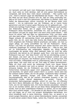 245
mir bemerkt und daß auch mein Diebsorgan durchaus nicht ausgebildet
sei. Auch wäre es nicht denkbar, daß ich eine ganze Hammelkeule so
verspeiset, daß keine Spur mehr davon vorhanden. – Man suchte nach
und – fand in meinem Lager die Überbleibsel der Keule! – Murr! sieh, mit
der Pfote auf der Brust schwöre ich's dir, daß ich völlig unschuldig war,
daß es mir nicht in den Sinn gekommen, den Braten zu stehlen, doch, was
halfen die Beteuerungen meiner Unschuld, da der Beweis wider mich
sprach! – Um so ergrimmter war der Professor, als er meine Partei
genommen und sich in seiner guten Meinung von mir getäuscht sah. – Ich
erhielt eine tüchtige Tracht Prügel. – Ließ mich der Professor auch nachher
den Widerwillen fühlen, den er gegen mich hegte, so war die Frau
Professorin desto freundlicher, streichelte mir, was sie sonst nie getan,
den Rücken und gab mir sogar dann und wann einen guten Bissen. – Wie
konnt ich ahnen, daß das alles nur gleisnerischer Trug, und doch sollte
sich dies bald zeigen. – Die Türe des Eßzimmers stand offen, mit leerem
Magen schaute ich sehnsüchtig hinein und gedachte schmerzvoll jener
guten Zeit, als ich, wenn das süße Aroma des Bratens sich verbreitete,
nicht vergebens den Professor bittend anschaute und dabei, wie man zu
sagen pflegt, ein wenig schnüffelte! Da rief die Professorin: ›Ponto,
Ponto!‹ und hielt mir geschickt zwischen dem zarten Daumen und dem
niedlichen Zeigefinger ein schönes Stück Braten hin. – Mag es sein, daß
ich im Enthusiasmus des aufgeregten Appetits ein wenig heftiger
zuschnappte als gerade nötig, doch gebissen habe ich nicht die zarte
Lilienhand, das kannst du mir glauben, guter Murr. Und doch schrie die
Professorin laut auf: ›Der böse Hund!‹ und fiel wie ohnmächtig zurück in
den Sessel, und doch sah ich zu meinem Entsetzen wirklich ein paar
Blutstropfen am Daumen. Der Professor geriet in Wut; er schlug mich, trat
mich mit Füßen, mißhandelte mich so unbarmherzig, daß ich mit dir, mein
guter Kater, hier wohl nicht vor der Türe säße im lieben Sonnenschein,
hätte ich mich nicht durch die schleunige Flucht zum Hause hinaus
gerettet. An Rückkehr war nicht zu denken. Ich sah ein, daß gegen die
schwarze Kabale, die die Professorin aus reiner Rachgier wegen des
freiherrlichen Handschuhs gegen mich angezettelt, nichts auszurichten,
und beschloß, mir gleich einen andern Herrn zu suchen. Sonst wäre das
der schönen Gaben halber, die mir die gütige, mütterliche Natur verliehen,
ein leichtes gewesen, Hunger und Gram hatten mich aber so
heruntergebracht, daß ich bei meinem miserablen Aussehn in der Tat
befürchten mußte, überall abgewiesen zu werden. Traurig, von
drückenden Nahrungssorgen gequält, schlich ich vors Tor. Ich erblickte
den Herrn Baron Alkibiades von Wipp, der vor mir herging, und ich weiß
nicht, wie mir der Gedanke kam, ihm meine Dienste anzubieten. Vielleicht
war es ein dunkles Gefühl, daß ich auf diese Weise Gelegenheit erhalten
würde, mich an dem undankbaren Professor zu rächen, wie es sich später
denn auch wirklich begab. – Ich tänzelte an den Baron heran, wartete ihm
auf und folgte, als er mich mit einigem Wohlgefallen betrachtete, ihm
ohne Umstände nach in seine Wohnung. ›Sehen Sie‹, so sprach er zu
einem jungen Menschen, den er seinen Kammerdiener nannte, unerachtet
er sonst keinen andern Diener hatte, ›sehen Sie, Friedrich, was sich da für
 