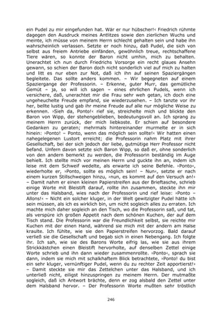 246
ein Pudel zu mir eingefunden hat. Wär er nur hübscher!‹ Friedrich rühmte
dagegen den Ausdruck meines Antlitzes sowie den zierlichen Wuchs und
meinte, ich müsse von meinem Herrn schlecht gehalten sein und habe ihn
wahrscheinlich verlassen. Setzte er noch hinzu, daß Pudel, die sich von
selbst aus freiem Antriebe einfänden, gewöhnlich treue, rechtschaffene
Tiere wären, so konnte der Baron nicht umhin, mich zu behalten.
Unerachtet ich nun durch Friedrichs Vorsorge ein recht glaues Ansehn
gewann, so schien der Baron doch nicht sonderlich viel auf mich zu halten
und litt es nur eben zur Not, daß ich ihn auf seinen Spaziergängen
begleitete. Das sollte anders kommen. – Wir begegneten auf einem
Spaziergange der Professorin. – Erkenne, guter Murr, das gemütliche
Gemüt – ja, so will ich sagen – eines ehrlichen Pudels, wenn ich
versichere, daß, unerachtet mir die Frau sehr weh getan, ich doch eine
ungeheuchelte Freude empfand, sie wiederzusehen. – Ich tanzte vor ihr
her, bellte lustig und gab ihr meine Freude auf alle nur mögliche Weise zu
erkennen. ›Sieh da, Ponto!‹ rief sie, streichelte mich und blickte den
Baron von Wipp, der stehengeblieben, bedeutungsvoll an. Ich sprang zu
meinem Herrn zurück, der mich liebkoste. Er schien auf besondere
Gedanken zu geraten; mehrmals hintereinander murmelte er in sich
hinein: ›Ponto! – Ponto, wenn das möglich sein sollte!‹ Wir hatten einen
nahegelegenen Lustort erreicht; die Professorin nahm Platz mit ihrer
Gesellschaft, bei der sich jedoch der liebe, gutmütige Herr Professor nicht
befand. Unfern davon setzte sich Baron Wipp, so daß er, ohne sonderlich
von den andern bemerkt zu werden, die Professorin beständig im Auge
behielt. Ich stellte mich vor meinen Herrn und guckte ihn an, indem ich
leise mit dem Schweif wedelte, als erwarte ich seine Befehle. ›Ponto‹,
wiederholte er, ›Ponto, sollte es möglich sein! – Nun‹, setzte er nach
einem kurzen Stillschweigen hinzu, ›nun, es kommt auf den Versuch an!‹
– Damit nahm er einen kleinen Papierstreifen aus der Brieftasche, schrieb
einige Worte mit Bleistift darauf, rollte ihn zusammen, steckte ihn mir
unter das Halsband, wies nach der Professorin und rief leise: ›Ponto –
Allons!‹ – Nicht ein solcher kluger, in der Welt gewitzigter Pudel hätte ich
sein müssen, als ich es wirklich bin, um nicht sogleich alles zu erraten. Ich
machte mich daher sogleich an den Tisch, wo die Professorin saß, und tat,
als verspüre ich großen Appetit nach dem schönen Kuchen, der auf dem
Tisch stand. Die Professorin war die Freundlichkeit selbst, sie reichte mir
Kuchen mit der einen Hand, während sie mich mit der andern am Halse
kraulte. Ich fühlte, wie sie den Papierstreifen hervorzog. Bald darauf
verließ sie die Gesellschaft und begab sich in einen Nebengang. Ich folgte
ihr. Ich sah, wie sie des Barons Worte eifrig las, wie sie aus ihrem
Strickkästchen einen Bleistift hervorholte, auf denselben Zettel einige
Worte schrieb und ihn dann wieder zusammenrollte. ›Ponto‹, sprach sie
dann, indem sie mich mit schalkhaftem Blick betrachtete, ›Ponto! du bist
ein sehr kluger, vernünftiger Pudel, wenn du zu rechter Zeit apportierst!‹
– Damit steckte sie mir das Zettelchen unter das Halsband, und ich
unterließ nicht, eiligst hinzuspringen zu meinem Herrn. Der mutmaßte
sogleich, daß ich Antwort brächte, denn er zog alsbald den Zettel unter
dem Halsband hervor. – Der Professorin Worte mußten sehr tröstlich
 