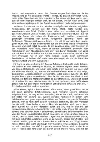 247
lauten und angenehm, denn des Barons Augen funkelten vor lauter
Freude, und er rief entzückt: ›Ponto – Ponto, du bist ein herrlicher Pudel,
mein guter Stern hat mir dich zugeführt.‹ Du kannst denken, guter Murr,
daß ich nicht weniger erfreut war, da ich einsah, wie ich nach dem, was
sich soeben zugetragen, in der Gunst meines Herrn hoch steigen müsse.
In dieser Freude machte ich beinahe unaufgefordert alle nur möglichen
Kunststücke. Ich sprach wie der Hund, starb, lebte wieder auf,
verschmähte das Stück Weißbrot vom Juden und verzehrte mit Appetit
das vom Christen und so weiter. ›Ein ungemein gelehriger Hund!‹ So rief
eine alte Dame, die neben der Professorin saß, herüber. ›Ungemein
gelehrig!« erwiderte der Baron. ›Ungemein gelehrig!‹ hallte der
Professorin Stimme nach wie ein Echo. – Ich will dir nur ganz kurz sagen,
guter Murr, daß ich den Briefwechsel auf die erwähnte Weise fortwährend
besorgte und noch jetzt besorge, da ich zuweilen sogar mit Briefchen in
des Professors Haus laufe, wenn er gerade abwesend. Schleicht aber
manchmal in der Abenddämmerung der Herr Baron Alkibiades von Wipp
zur holden Lätitia, so bleibe ich vor der Haustüre und mache, läßt sich der
Herr Professor nur in der Ferne blicken, solch einen grimmigen
Teufelslärm mit Bellen, daß mein Herr ebensogut als ich die Nähe des
Feindes wittert und ihm ausweicht.« –
Mir kam es vor, als könne ich Pontos Betragen doch nicht recht billigen,
ich dachte an des verewigten Muzius, an meinen eignen tiefen Abscheu
vor jedem Halsbande, und schon dies setzte mich darüber ins klare, daß
ein ehrliches Gemüt, so, wie es ein rechtschaffener Kater in sich trägt,
dergleichen Liebeskuppeleien verschmähe. Alles dieses äußerte ich dem
jungen Ponto ganz unverhohlen. Der lachte mir aber ins Gesicht und
meinte, ob denn die Moral der Katzen so gar strenge sei, und ob ich selbst
nicht schon hin und wieder über die Schnur gehauen, das heißt etwas
getan, was für den engen moralischen Schubkasten etwas zu breit sei. –
Ich dachte an Mina und verstummte.
»Fürs erste«, sprach Ponto weiter, »fürs erste, mein guter Murr, ist es
ein ganz gemeiner Erfahrungssatz, daß niemand seinem Schicksal
entgehen kann, er mag es nun anstellen, wie er auch will; du kannst als
ein Kater von Bildung das Weitre darüber nachlesen in einem sehr
belehrenden und ganz angenehm stilisierten Buche, ›Jacques le fataliste‹
betitelt. War es nach dem ewigen Ratschluß bestimmt, daß der Professor
der Ästhetik, Herr Lothario, ein –. Nun, du verstehst mich, guter Katz,
aber zudem hat ja der Professor durch die Art, wie er sich bei der
merkwürdigen Handschuhgeschichte – sie sollte mehr Zelebrität erhalten,
schreib was darüber, Murr – benommen, seinen ganz entschiedenen, ihm
von der Natur eingepflanzten Beruf bewiesen, in jenen großen Orden zu
treten, den so viele, viele Männer tragen mit der gebietendsten Würde,
mit dem schönsten Anstande, ohne es zu wissen. Diesen Beruf hätte Herr
Lothario erfüllt, gab es auch keinen Baron Alkibiades von Wipp, keinen
Ponto. Hatte aber wohl überhaupt Herr Lothario etwas anderes, Besseres
um mich verdient, als daß ich gerade seinem Feinde mich in die Arme
warf? – Dann aber fand auch der Baron gewiß andere Mittel, sich mit der
 