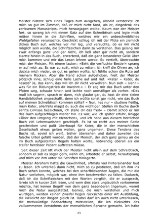 23
Meister rüstete sich eines Tages zum Ausgehen, alsbald versteckte ich
mich so gut im Zimmer, daß er mich nicht fand, als er, eingedenk des
zerissenen Manuskripts, mich herausjagen wollte. Kaum war der Meister
fort, so sprang ich mit einem Satz auf den Schreibtisch und legte mich
mitten hinein in die Schriften, welches mir ein unbeschreibliches
Wohlgefallen verursachte. Geschickt schlug ich mit der Pfote ein ziemlich
dickes Buch auf, welches vor mir lag, und versuchte, ob es mir nicht
möglich sein würde, die Schriftzeichen darin zu verstehen. Das gelang mir
zwar anfangs ganz und gar nicht, ich ließ aber gar nicht ab, sondern
starrte hinein in das Buch, erwartend, daß ein ganz besonderer Geist über
mich kommen und mir das Lesen lehren werde. So vertieft, überraschte
mich der Meister. Mit einem lauten: »Seht die verfluchte Bestie!« sprang
er auf mich zu. Es war zu spät, mich zu retten, ich kniff die Ohren an, ich
duckte mich nieder, so gut es gehen wollte, ich fühlte schon die Rute auf
meinem Rücken. Aber die Hand schon aufgehoben, hielt der Meister
plötzlich inne, schlug eine helle Lache auf und rief: »Kater – Kater, du
liesest? Ja, das kann, das will ich dir nicht verwehren. Nun sieh – sieh! –
was für ein Bildungstrieb dir inwohnt.« – Er zog mir das Buch unter den
Pfoten weg, schaute hinein und lachte noch unmäßiger als vorher. »Das
muß ich sagen«, sprach er dann, »ich glaube gar, du hast dir eine kleine
Handbibliothek angeschafft, denn ich wüßte sonst gar nicht, wie das Buch
auf meinen Schreibtisch kommen sollte? – Nun, lies nur – studiere fleißig,
mein Kater, allenfalls magst du auch die wichtigen Stellen im Buche durch
sanfte Einrisse bezeichnen, ich stelle dir das frei!« – Damit schob er mir
das Buch aufgeschlagen wieder hin. Es war, wie ich später erfuhr, Knigge
»Über den Umgang mit Menschen«, und ich habe aus diesem herrlichen
Buch viel Lebensweisheit geschöpft. Es ist so recht aus meiner Seele
geschrieben und paßt überhaupt für Kater, die in der menschlichen
Gesellschaft etwas gelten wollen, ganz ungemein. Diese Tendenz des
Buchs ist, soviel ich weiß, bisher übersehen und daher zuweilen das
falsche Urteil gefällt worden, daß der Mensch, der sich ganz genau an die
im Buch aufgestellten Regeln halten wollte, notwendig überall als ein
steifer herzloser Pedant auftreten müsse.
Seit dieser Zeit litt mich der Meister nicht allein auf dem Schreibtisch,
sondern er sah es sogar gern, wenn ich, arbeitete er selbst, heraufsprang
und mich vor ihm unter die Schriften hinlagerte.
Meister Abraham hatte die Gewohnheit, oftmals viel hintereinander laut
zu lesen. Ich unterließ dann nicht, mich so zu postieren, daß ich ihm ins
Buch sehen konnte, welches bei den scharfblickenden Augen, die mir die
Natur verliehen, möglich war, ohne ihm beschwerlich zu fallen. Dadurch,
daß ich die Schriftzeichen mit den Worten verglich, die er aussprach,
lernte ich in kurzer Zeit lesen, und wem dies etwa unglaublich vorkommen
möchte, hat keinen Begriff von dem ganz besonderen Ingenium, womit
mich die Natur ausgestattet. Genies, die mich verstehen und mich
würdigen, werden keinen Zweifel hegen rücksichts einer Art Ausbildung,
die vielleicht der ihrigen gleich ist. Dabei darf ich auch nicht unterlassen,
die merkwürdige Beobachtung mitzuteilen, die ich rücksichts des
vollkommenen Verstehens der menschlichen Sprache gemacht. Ich habe
 