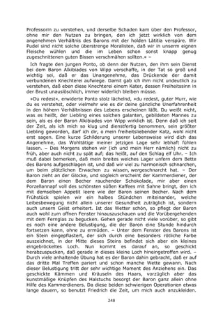 248
Professorin zu verstehen, und derselbe Schaden kam über den Professor,
ohne mir den Nutzen zu bringen, den ich jetzt wirklich von dem
angenehmen Verhältnis des Barons mit der holden Lätitia verspüre. Wir
Pudel sind nicht solche überstrenge Moralisten, daß wir in unserm eignen
Fleische wühlen und die im Leben schon sonst knapp genug
zugeschnittenen guten Bissen verschmähen sollten.« –
Ich fragte den jungen Ponto, ob denn der Nutzen, den ihm sein Dienst
bei dem Baron Alkibiades von Wipp verschaffe, in der Tat so groß und
wichtig sei, daß er das Unangenehme, das Drückende der damit
verbundenen Knechterei aufwiege. Damit gab ich ihm nicht undeutlich zu
verstehen, daß eben diese Knechterei einem Kater, dessen Freiheitssinn in
der Brust unauslöschlich, immer widerlich bleiben müsse.
»Du redest«, erwiderte Ponto stolz lächelnd, »du redest, guter Murr, wie
du es verstehst, oder vielmehr wie es dir deine gänzliche Unerfahrenheit
in den höhern Verhältnissen des Lebens erscheinen läßt. Du weißt nicht,
was es heißt, der Liebling eines solchen galanten, gebildeten Mannes zu
sein, als es der Baron Alkibiades von Wipp wirklich ist. Denn daß ich seit
der Zeit, als ich mich so klug und dienstfertig benommen, sein größter
Liebling geworden, darf ich dir, o mein freiheitsliebender Katz, wohl nicht
erst sagen. Eine kurze Schilderung unserer Lebensweise wird dich das
Angenehme, das Wohltätige meiner jetzigen Lage sehr lebhaft fühlen
lassen. – Des Morgens stehen wir (ich und mein Herr nämlich) nicht zu
früh, aber auch nicht zu spät auf; das heißt, auf den Schlag elf Uhr. – Ich
muß dabei bemerken, daß mein breites weiches Lager unfern dem Bette
des Barons aufgeschlagen ist, und daß wir viel zu harmonisch schnarchen,
um beim plötzlichen Erwachen zu wissen, wergeschnarcht hat. – Der
Baron zieht an der Glocke, und sogleich erscheint der Kammerdiener, der
dem Baron einen Becher rauchender Schokolade, mir aber einen
Porzellannapf voll des schönsten süßen Kaffees mit Sahne bringt, den ich
mit demselben Appetit leere wie der Baron seinen Becher. Nach dem
Frühstück spielen wir ein halbes Stündchen miteinander, welche
Leibesbewegung nicht allein unserer Gesundheit zuträglich ist, sondern
auch unsern Geist erheitert. Ist das Wetter schön, so pflegt der Baron
auch wohl zum offnen Fenster hinauszuschauen und die Vorübergehenden
mit dem Fernglas zu begucken. Gehen gerade nicht viele vorüber, so gibt
es noch eine andere Belustigung, die der Baron eine Stunde hindurch
fortsetzen kann, ohne zu ermüden. – Unter dem Fenster des Barons ist
ein Stein eingepflastert, der sich durch eine besonders rötliche Farbe
auszeichnet, in der Mitte dieses Steins befindet sich aber ein kleines
eingebröckeltes Loch. Nun kommt es darauf an, so geschickt
herabzuspucken, daß gerade in dieses kleine Loch hineingetroffen wird. –
Durch viele anhaltende Übung hat es der Baron dahin gebracht, daß er auf
das dritte Mal Treffen pariert und schon manche Wette gewann. Nach
dieser Belustigung tritt der sehr wichtige Moment des Anziehens ein. Das
geschickte Kämmen und Kräuseln des Haars, vorzüglich aber das
kunstmäßige Knüpfen des Halstuchs besorgt der Baron ganz allein ohne
Hilfe des Kammerdieners. Da diese beiden schwierigen Operationen etwas
lange dauern, so benutzt Friedrich die Zeit, um mich auch anzukleiden.
 