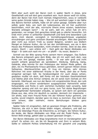 250
fährt aber auch wohl der Baron noch in später Nacht in diese, jene
Gesellschaft und soll dort ganz exzellent sein. Auch davon weiß ich nichts,
denn der Baron hat mich noch niemals mitgenommen, wozu er vielleicht
seine guten Gründe haben mag. – Wie ich auf weichem Lager in der Nähe
des Barons herrlich schlafe, habe ich dir schon gesagt. Gestehe aber nun
selbst, guter Katz, wie nach der Lebensweise, die ich hier ausführlich
beschrieben, mich der alte, mürrische Oheim eines wüsten, liederlichen
Wandels anklagen kann? – Es ist wahr, daß ich, schon hab ich dir's
gestanden, vor einiger Zeit gerechten Anlaß gab zu allerlei Vorwürfen. Ich
trieb mich umher in schlechter Gesellschaft und fand eine besondere Lust
darin, mich überall, vorzüglich in Vermählungsschmäuse ungebeten
einzudrängen und ganz unnützen Skandal anzufangen. Alles dies geschah
aber nicht aus reinem Trieb zu wüster Balgerei, sondern aus bloßem
Mangel an höherer Kultur, die ich bei den Verhältnissen, wie sie in dem
Hause des Professors bestanden, nicht erhalten konnte. Jetzt ist das alles
anders. Doch! – wen erblick ich? – Dort geht der Baron Alkibiades von
Wipp! – Er sieht sich nach mir um – er pfeift! – Au revoir, Bester!« –
Schnell wie der Blitz sprang Ponto seinem Herrn entgegen. Das Äußere
des Barons entsprach ganz dem Bilde, das ich mir wohl nach dem, was
Ponto von ihm gesagt, machen durfte. – Er war sehr groß und nicht
sowohl schlank gewachsen als spindeldürr. Kleidung, Stellung, Gang,
Gebärde, alles konnte für den Prototypus der letzten Mode gelten, die
aber, bis ins Phantastische hinaus getrieben, seinem ganzen Wesen etwas
Seltsames, Abenteuerliches gab. Er trug ein kleines, sehr dünnes
Röhrchen mit einer stählernen Krücke in der Hand, über das er Ponto
einigemal springen ließ. So herabwürdigend mir auch dieses schien,
gestehen mußte ich doch, daß Ponto mit der höchsten Geschicklichkeit
und Stärke jetzt eine Anmut verband, die ich sonst noch niemals an ihm
bemerkt. Überhaupt, wie nun der Baron mit vorgestreckter Brust, den Leib
eingezogen, mit einem sonderbaren ausgespreizten Hahnentritt weiter
fortwandelte und Ponto in sehr zierlichen Kurbetten bald vorwärts, bald
nebenher sprang und sich nur ganz kurze, zum Teil stolze Begrüßungen
vorübergehender Kameraden erlaubte, so sprach sich darin ein gewisses
Etwas aus, das, ohne mir deutlich zu werden, dennoch mir imponierte. –
Ich ahnte, was mein Freund Ponto mit der höheren Kultur gemeint, und
suchte, soviel möglich, darüber ganz ins klare zu kommen. Das hielt aber
sehr schwer, oder vielmehr, meine Bemühungen blieben ganz
vergebens. –
Später habe ich eingesehen, daß an gewissen Dingen alle Probleme, alle
Theorien, die sich in dem Geiste bilden mögen, scheitern, und daß nur
durch die lebendige Praxis die Erkenntnis zu erringen; die höhere Kultur,
die beide, der Baron Alkibiades von Wipp und der Pudel Ponto, in der
feinen Welt erlangt, gehört aber zu diesen gewissen Dingen. –
Der Baron Alkibiades von Wipp lorgnettierte mich im Vorübergehen sehr
scharf. Es schien mir, als läs ich Neugierde und Zorn in seinem Blick.
Sollte er vielleicht Pontos Unterhaltung mit mir gewahrt und ungnädig
 