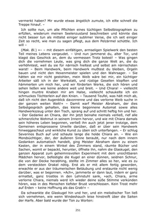 251
vermerkt haben? Mir wurde etwas ängstlich zumute, ich eilte schnell die
Treppe hinauf. –
Ich sollte nun, um alle Pflichten eines tüchtigen Selbstbiographien zu
erfüllen, wiederum meinen Seelenzustand beschreiben und könnte das
nicht besser tun als mittelst einiger sublimer Verse, die ich seit einiger
Zeit so recht, wie man zu sagen pflegt, aus dem Pelzärmel schüttle. Ich
will –
(Mak. Bl.) »– – mit diesem einfältigen, armseligen Spielwerk den besten
Teil meines Lebens vergeudet. – Und nun jammerst du, alter Tor, und
klagst das Geschick an, dem du vermessen Trotz botest! – Was gingen
dich die vornehmen Leute, was ging dich die ganze Welt an, die du
verhöhntest, weil du sie für närrisch hieltest und selbst am närrischsten
warst! – Beim Handwerk, beim Handwerk mußtest du bleiben, Orgeln
bauen und nicht den Hexenmeister spielen und den Wahrsager. – Sie
hätten sie mir nicht gestohlen, mein Weib wäre bei mir, ein tüchtiger
Arbeiter säß ich in der Werkstatt, und rüstige Gesellen klopften und
hämmerten um mich her, und wir förderten Werke, die sich hören und
sehen ließen wie keine andere weit und breit. – Und Chiara! – vielleicht
hingen muntre Knaben mir am Halse, vielleicht schaukelte ich ein
schmuckes Töchterlein auf den Knien. – Tausend Teufel, was hält mich ab,
daß ich nicht den Augenblick davonrenne und das verlorne Weib suche in
der ganzen weiten Welt!« – Damit warf Meister Abraham, der dies
Selbstgespräch gehalten, das kleine begonnene Automat sowie alles
Handwerkszeug unter den Tisch, sprang auf und schritt heftig hin und her.
– Der Gedanke an Chiara, der ihn jetzt beinahe niemals verließ, rief alle
schmerzliche Wehmut in seinem Innern hervor, und wie mit Chiara damals
sein höheres Leben begonnen, verließ ihn auch jetzt jener trotzige, dem
Gemeinen entsprossene Unwille darüber, daß er über sein Handwerk
hinweggeschaut und wirkliche Kunst zu üben sich unterfangen. – Er schlug
Severinos Buch auf und schaute lange die holde Chiara an. – Wie ein
Mondsüchtiger, der, der äußeren Sinne beraubt, nur nach dem innern
Gedanken automatisch handelt, ging Meister Abraham dann zu einem
Kasten, der in einem Winkel des Zimmers stand, räumte Bücher und
Sachen, womit er bepackt, herunter, öffnete ihn, nahm die Glaskugel, den
ganzen Apparat zum geheimnisvollen Experiment mit dem unsichtbaren
Mädchen hervor, befestigte die Kugel an einer dünnen, seidnen Schnur,
die von der Decke herabhing, stellte im Zimmer alles so her, wie es zu
dem versteckten Orakel nötig. Erst als er mit allem fertig geworden,
erwachte er aus der träumerischen Betäubung und erstaunte nicht wenig
darüber, was er begonnen. »Ach«, jammerte er dann laut, indem er ganz
ermattet, ganz trostlos in den Lehnstuhl sank, »ach, Chiara, arme
verlorne Chiara, niemals werd ich wieder deine süße Stimme verkünden
hören, was in des Menschen tiefster Brust verschlossen. Kein Trost mehr
auf Erden – keine Hoffnung als das Grab!« –
Da schwankte die Glaskugel hin und her, und ein melodischer Ton ließ
sich vernehmen, wie wenn Windeshauch leise hinstreift über die Saiten
der Harfe. Aber bald wurde der Ton zu Worten:
 