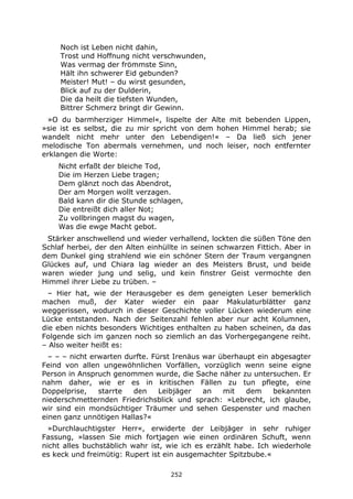 252
Noch ist Leben nicht dahin,
Trost und Hoffnung nicht verschwunden,
Was vermag der frömmste Sinn,
Hält ihn schwerer Eid gebunden?
Meister! Mut! – du wirst gesunden,
Blick auf zu der Dulderin,
Die da heilt die tiefsten Wunden,
Bittrer Schmerz bringt dir Gewinn.
»O du barmherziger Himmel«, lispelte der Alte mit bebenden Lippen,
»sie ist es selbst, die zu mir spricht von dem hohen Himmel herab; sie
wandelt nicht mehr unter den Lebendigen!« – Da ließ sich jener
melodische Ton abermals vernehmen, und noch leiser, noch entfernter
erklangen die Worte:
Nicht erfaßt der bleiche Tod,
Die im Herzen Liebe tragen;
Dem glänzt noch das Abendrot,
Der am Morgen wollt verzagen.
Bald kann dir die Stunde schlagen,
Die entreißt dich aller Not;
Zu vollbringen magst du wagen,
Was die ewge Macht gebot.
Stärker anschwellend und wieder verhallend, lockten die süßen Töne den
Schlaf herbei, der den Alten einhüllte in seinen schwarzen Fittich. Aber in
dem Dunkel ging strahlend wie ein schöner Stern der Traum vergangnen
Glückes auf, und Chiara lag wieder an des Meisters Brust, und beide
waren wieder jung und selig, und kein finstrer Geist vermochte den
Himmel ihrer Liebe zu trüben. –
– Hier hat, wie der Herausgeber es dem geneigten Leser bemerklich
machen muß, der Kater wieder ein paar Makulaturblätter ganz
weggerissen, wodurch in dieser Geschichte voller Lücken wiederum eine
Lücke entstanden. Nach der Seitenzahl fehlen aber nur acht Kolumnen,
die eben nichts besonders Wichtiges enthalten zu haben scheinen, da das
Folgende sich im ganzen noch so ziemlich an das Vorhergegangene reiht.
– Also weiter heißt es:
– – – nicht erwarten durfte. Fürst Irenäus war überhaupt ein abgesagter
Feind von allen ungewöhnlichen Vorfällen, vorzüglich wenn seine eigne
Person in Anspruch genommen wurde, die Sache näher zu untersuchen. Er
nahm daher, wie er es in kritischen Fällen zu tun pflegte, eine
Doppelprise, starrte den Leibjäger an mit dem bekannten
niederschmetternden Friedrichsblick und sprach: »Lebrecht, ich glaube,
wir sind ein mondsüchtiger Träumer und sehen Gespenster und machen
einen ganz unnötigen Hallas?«
»Durchlauchtigster Herr«, erwiderte der Leibjäger in sehr ruhiger
Fassung, »lassen Sie mich fortjagen wie einen ordinären Schuft, wenn
nicht alles buchstäblich wahr ist, wie ich es erzählt habe. Ich wiederhole
es keck und freimütig: Rupert ist ein ausgemachter Spitzbube.«
 