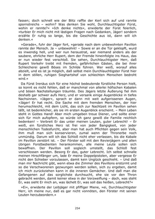 254
fassen; doch schnell wie der Blitz raffte der Kerl sich auf und rannte
spornstreichs – wohin? Was denken Sie wohl, Durchlauchtigster Fürst,
wohin er rannte?« »Ich denke nichts«, erwiderte der Fürst feierlich,
»turbier Er mich nicht mit lästigen Fragen nach Gedanken, Jäger! sondern
erzähle Er ruhig so lange, bis die Geschichte aus ist, dann will ich
denken.«
»Gerade«, fuhr der Jäger fort, »gerade nach dem unbewohnten Pavillon
rannte der Mensch. Ja – unbewohnt! – Sowie er an die Tür geklopft, wurd
es inwendig hell, und wer nun heraustrat, war niemand anders als der
saubere, ehrliche Herr Rupert, dem der Fremde hineinfolgte ins Haus, das
er nun wieder fest verschloß. Sie sehen, Durchlauchtigster Herr, daß
Rupert Verkehr treibt mit fremden, gefährlichen Gästen, die bei ihrer
Schleicherei gewiß Böses im Schilde führen. Wer weiß, worauf alles
abzielt, und es ist ja möglich, daß selbst mein Durchlauchtigster Fürst hier
in dem stillen, ruhigen Sieghartshof von schlechten Menschen bedroht
wird.«
Da Fürst Irenäus sich für eine höchst bedeutende fürstliche Person hielt,
so konnt es nicht fehlen, daß er manchmal von allerlei höfischen Kabalen
und bösen Nachstellungen träumte. Des Jägers letzte Äußerung fiel ihm
deshalb gar schwer aufs Herz, und er versank einige Augenblicke in tiefes
Nachsinnen. »Jäger«, sprach er dann mit weit aufgerissenen Augen,
»Jäger! Er hat recht. Die Sache mit dem fremden Menschen, der hier
herumschleicht, mit dem Licht, das sich zur Nachtzeit im Pavillon sehen
läßt, ist bedenklicher, als sie im ersten Augenblick erscheint. – Mein Leben
steht in Gottes Hand! Aber mich umgeben treue Diener, und sollte einer
sich für mich aufopfern, so würde ich ganz gewiß die Familie reichlich
bedenken! – Verbreit Er das unter meinen Leuten, guter Lebrecht! – Er
weiß, ein fürstliches Herz ist frei von jeder Bangigkeit, von jeder
menschlichen Todesfurcht, aber man hat auch Pflichten gegen sein Volk,
ihm muß man sich konservieren, zumal wenn der Thronerbe noch
unmündig. Darum will ich das Schloß nicht eher verlassen, bis die Kabale
im Pavillon zerstört ist. – Der Förster soll mit den Revierjägern und allen
übrigen Forstbedienten herankommen, alle meine Leute sollen sich
bewaffnen. Der Pavillon soll sogleich umstellt, das Schloß fest
verschlossen werden. Besorg Er das, guter Lebrecht. Ich selbst schnalle
meinen Hirschfänger um, lade Er meine Doppelpistolen, aber vergesse Er
nicht den Schieber vorzulassen, damit kein Unglück geschieht. – Und daß
man mir Nachricht gibt, wenn etwa die Zimmer des Pavillons erstürmt und
so die Verschworenen gezwungen werden sollen, sich zu ergeben, damit
ich mich zurückziehen kann in die inneren Gemächer. Und daß man die
Gefangenen auf das sorglichste durchsucht, ehe sie vor den Thron
gebracht werden, damit keiner etwa in der Verzweiflung – doch, was steht
Er, was sieht Er mich an, was lächelt Er, was soll das heißen, Lebrecht?«
»Ei«, erwiderte der Leibjäger mit pfiffiger Miene, »ei, Durchlauchtigster
Herr, ich meine nur, daß es gar nicht vonnöten, den Förster mit seinen
Leuten herzubeordern.«
 