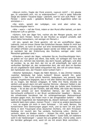 255
»Warum nicht«, fragte der Fürst erzürnt, »warum nicht? – Ich glaube
gar, Er untersteht sich, mir zu widersprechen? – Und in jeder Sekunde
steigt die Gefahr! Tausend Sapp– Lebrecht, werf Er sich aufs Pferd – der
Förster – seine Leute – geladene Büchsen – den Augenblick sollen sie
einrücken.« –
»Sie sind«, sprach der Leibjäger, »sie sind aber schon da,
Durchlauchtigster Herr!«
»Wie – was!« – rief der Fürst, indem er den Mund offen behielt, um dem
Erstaunen Luft zu gönnen.
»Schon«, fuhr der Jäger fort, »schon als der Morgen graute, war ich
draußen beim Förster. Schon ist der Pavillon so sorglich umstellt, daß
keine Katze herauskann, viel weniger ein Mensch.«
»Er ist«, sprach der Fürst gerührt, »Er ist ein vortrefflicher Jäger,
Lebrecht, und ein treuer Diener des fürstlichen Hauses. Rettet Er mich aus
dieser Gefahr, so kann Er sicher auf eine Verdienstmedaille rechnen, die
ich selber erfinden und ausprägen lassen werde von Silber oder von Gold,
je nachdem bei der Erstürmung des Pavillons weniger oder mehr
Menschen geblieben sind.«
»Erlauben«, sprach der Jäger, »erlauben Sie es, Durchlauchtigster Herr,
so gehen wir nun gleich ans Werk. Das heißt, wir schlagen die Türe des
Pavillons ein, nehmen das Gesindel, das darin hauset, gefangen, und alles
ist vorüber. Ja, ja, den Kerl, der mir so oft entschlüpft, der solch ein
verfluchter Springer ist, den verdammten Kerl, der sich dort im Pavillon
als ein ungebetener Gast selbst einquartiert hat, den will ich schon fassen,
den Spitzbuben den, der Fräulein Julien turbiert hat!« –
»Welcher Spitzbube«, fragte die Rätin Benzon, in das Zimmer tretend,
»welcher Spitzbube hat Julien turbiert? Wovon sprecht Ihr, guter
Lebrecht?« – Der Fürst schritt feierlich, bedeutsam, wie jemand, dem
Großes, Ungeheures begegnet, das er mit aller Stärke des Geistes bemüht
ist zu tragen, der Benzon entgegen. Er faßte ihre Hand, drückte sie
zärtlich und sprach dann mit sehr weicher Stimme: »Benzon! Selbst in der
einsamsten, tiefsten Zurückgezogenheit folgt die Gefahr dem fürstlichen
Haupt. – Es ist das Los der Fürsten, daß alle Milde, alle Güte des Herzens
sie nicht schützt vor dem feindlichen Dämon, der den Neid, die
Herrschsucht entflammt in der Brust verräterischer Vasallen! – Benzon,
die schwärzeste Verräterei hat ihr schlangenhaariges Medusenhaupt
erhoben gegen mich, Sie finden mich in der dringendsten Gefahr! – Aber
bald ist der Augenblick der Katastrophe da, diesem Getreuen verdanke ich
vielleicht bald mein Leben, meinen Thron! – Und ist es anders beschlossen
– nun, so ergebe ich mich in mein Schicksal. – Ich weiß, Benzon, Sie
konservieren Ihre Gesinnungen gegen mich, und so kann ich wie jener
König in dem Trauerspiel eines deutschen Dichters, mit dem Prinzessin
Hedwiga mir neulich den Tee verdarb, hochsinnig rufen: ›Nichts ist
verloren, denn sie blieben mein!‹ – Küssen Sie mich, gute Benzon! –
Teures Malchen, wir sind und bleiben die Alten! – Guter Gott, ich radotiere
wohl in der Seelenangst! – Lassen Sie uns gefaßt sein, meine Liebe, wenn
die Verräter gefangen sind, werd ich sie mit einem Blick vernichten. –
 