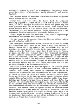 256
Leibjäger, es beginne der Angriff auf den Pavillon.« – Der Leibjäger wollte
schnell fort. »Halt«, rief die Benzon, »was für ein Angriff – auf welchen
Pavillon?«
Der Leibjäger mußte auf Befehl des Fürsten nochmals über den ganzen
Vorfall genauen Rapport erstatten.
Immer mehr und mehr schien die Benzon durch des Leibjägers
Erzählung gespannt zu werden. Als er geendet, rief die Benzon lachend:
»Nun, das ist das drolligste Mißverständnis, das es wohl geben mag. Ich
bitte, gnädigster Herr, daß der Förster mit seinen Leuten sogleich nach
Hause geschickt werde. – Es ist von gar keiner Verschwörung die Rede,
Sie befinden sich nicht in der mindesten Gefahr, gnädigster Herr! – Der
unbekannte Bewohner des Pavillons ist schon Ihr Gefangener.«
»Wer«, fragte der Fürst voll Erstaunen, »wer, welcher Unglückselige
bewohnt den Pavillon ohne meine Erlaubnis?« –
»Es ist«, raunte die Benzon dem Fürsten ins Ohr, »es ist Prinz Hektor,
der sich im Pavillon verbirgt!«
Der Fürst prallte einige Schritte zurück, als träfe ihn plötzlich ein Schlag
von unsichtbarer Hand, dann rief er: »Wer – wie? Est-il possible! –
Benzon! Träume ich? – Prinz Hektor?« Des Fürsten Blicke fielen auf den
Leibjäger, der ganz verblüfft den Hut in der Hand zusammenknülle. –
»Jäger«, schrie der Fürst ihn an, »Jäger! Scher Er sich herab, der Förster,
die Leute, sie sollen fort – fort nach Hause! Kein Mensch soll sich blicken
lassen! – Benzon«, wandte er sich dann zur Rätin, »gute Benzon, können
Sie es sich vorstellen, einen Kerl, einen Spitzbuben hat Lebrecht den
Prinzen Hektor genannt! – Der Unglückliche! – Doch es bleibt unter uns,
Benzon, es ist ein Staatsgeheimnis. – Sagen Sie, erklären Sie mir nur, wie
es geschehen konnte, daß der Prinz vorgibt abzureisen und sich hier
versteckt, als wolle er auf Abenteuer ausgehen?«
Die Benzon sah sich durch die Beobachtungen des Leibjägers aus großer
Verlegenheit gerettet. Hatte sie sich vollkommen überzeugt, daß es
ihrerseits nicht ratsam, dem Fürsten die Gegenwart des Prinzen in
Sieghartshof, am wenigsten aber seinen Anschlag auf Julien zu entdecken,
so konnte doch auch die Sache nicht in der Lage bleiben, die mit jeder
Minute sich für Julien, für das ganze Verhältnis, das sie, die Benzon selbst,
mit aller Mühe aufrechterhielt, bedrohlicher gestalten mußte. Jetzt, da der
Leibjäger den Schlupfwinkel des Prinzen erlauscht und dieser Gefahr lief,
auf nicht sehr ehrenvolle Weise hervorgezogen zu werden, konnte, durfte
sie ihn verraten, ohne Julia preiszugeben. Sie erklärte also dem Fürsten,
daß wahrscheinlich ein Liebeszwist mit der Prinzessin Hedwiga den Prinzen
vermocht, eine schnelle Abreise vorzugeben und sich mit seinem treusten
Kammerdiener ganz in der Nähe der Geliebten zu verstecken. Daß dies
Beginnen etwas Romanhaftes, Abenteuerliches in sich trage, sei nicht zu
leugnen, doch welcher Liebende habe nicht Hang zu dergleichen. Übrigens
sei des Prinzen Kammerdiener ein sehr eifriger Liebhaber ihrer Nanni und
durch diese ihr das Geheimnis verraten worden.
 