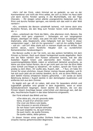 257
»Ha!« rief der Fürst, »dem Himmel sei es gedankt, so war es der
Kammerdiener und nicht der Prinz selbst, der sich zu Ihnen ins Haus stahl
und dann durchs Fenster sprang in die Blumentöpfe, wie der Page
Cherubin. – Mir stiegen schon allerlei unangenehme Gedanken auf. Ein
Prinz und durchs Fenster springen, wie könnte sich das wohl in aller Welt
reimen!«
»Ei«, erwiderte die Benzon schalkhaft lachend, »ich kenne doch eine
fürstliche Person, die den Weg zum Fenster herein nicht verschmähte,
als –«
»Sie«, unterbrach der Fürst die Rätin, »Sie alterieren mich, Benzon, Sie
alterieren mich ganz ungemein! – Schweigen wir von vergangenen
Dingen, überlegen wir lieber, was jetzt mit dem Prinzen anzufangen! Alle
Diplomatie, alles Staatsrecht, alles Hofgesetz holt der Teufel in dieser
verdammten Lage! – Soll ich ihn ignorieren? – soll ich ihn zufällig finden?
– soll ich – soll ich? Alles dreht sich in meinem Kopfe wie ein Wirbel. Das
kommt davon, wenn fürstliche Häupter sich zu wunderlichen
Romanstreichen herabwürdigen!«
Die Benzon wußte in der Tat nicht, wie das weitere Verhältnis mit dem
Prinzen zu formen. Doch auch dieser Verlegenheit wurde abgeholfen. Noch
ehe die Rätin nämlich dem Fürsten antworten konnte, trat der alte
Kastellan Rupert hinein und überreichte dem Fürsten ein klein
zusammengefaltetes Billett, indem er schelmisch lächelnd versicherte, es
käme von einer hohen Person, die er gar nicht weit von hier die Ehre hätte
unter Schloß und Riegel zu bewahren. »Er wußte«, sprach der Fürst sehr
gnädig zu dem Alten, »Er wußte also, Rupert, daß . . .? Nun, ich habe Ihn
immer für einen ehrlichen, treuen Diener meines Hauses gehalten, und Er
hat sich auch jetzt als ein solcher bewährt, da Er, wie es seine Pflicht war,
dem Befehl meines erhabenen Eidams gehorchet. – Ich werde an Seine
Belohnung denken.« Rupert dankte in den demütigsten Ausdrücken und
entfernte sich aus dem Zimmer.
Es begibt sich gar oft im Leben, daß einer für besonders ehrlich und
tugendhaft gehalten wird gerade in dem Augenblick, wenn er einen
Spitzbubenstreich begangen. Daran dachte die Benzon, die von des
Prinzen bösem Anschlage besser unterrichtet und überzeugt war, daß der
alte, heuchlerische Rupert in das böse Geheimnis eingeweiht.
Der Fürst erbrach das Billett und las:
»Che dolce più, che più giocondo stato
Saria, di quel d'un amoroso core?
Che viver più felice e più beato,
Che ritrovarsi in servicù d'Amore?
Se non fosse l'uom sempre stimulato
Da quel sospetto rio, da quel timore,
Da quel martir, da quella frenesia,
Da quella rabbia, detta gelosia.
In diesen Versen eines großen Dichters finden Sie, mein Fürst, die
Ursache meines geheimnisvollen Beginnens.
 