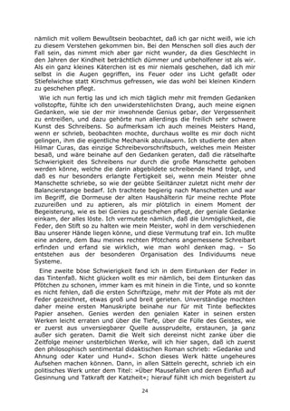 24
nämlich mit vollem Bewußtsein beobachtet, daß ich gar nicht weiß, wie ich
zu diesem Verstehen gekommen bin. Bei den Menschen soll dies auch der
Fall sein, das nimmt mich aber gar nicht wunder, da dies Geschlecht in
den Jahren der Kindheit beträchtlich dümmer und unbeholfener ist als wir.
Als ein ganz kleines Käterchen ist es mir niemals geschehen, daß ich mir
selbst in die Augen gegriffen, ins Feuer oder ins Licht gefaßt oder
Stiefelwichse statt Kirschmus gefressen, wie das wohl bei kleinen Kindern
zu geschehen pflegt.
Wie ich nun fertig las und ich mich täglich mehr mit fremden Gedanken
vollstopfte, fühlte ich den unwiderstehlichsten Drang, auch meine eignen
Gedanken, wie sie der mir inwohnende Genius gebar, der Vergessenheit
zu entreißen, und dazu gehörte nun allerdings die freilich sehr schwere
Kunst des Schreibens. So aufmerksam ich auch meines Meisters Hand,
wenn er schrieb, beobachten mochte, durchaus wollte es mir doch nicht
gelingen, ihm die eigentliche Mechanik abzulauern. Ich studierte den alten
Hilmar Curas, das einzige Schreibevorschriftsbuch, welches mein Meister
besaß, und wäre beinahe auf den Gedanken geraten, daß die rätselhafte
Schwierigkeit des Schreibens nur durch die große Manschette gehoben
werden könne, welche die darin abgebildete schreibende Hand trägt, und
daß es nur besonders erlangte Fertigkeit sei, wenn mein Meister ohne
Manschette schriebe, so wie der geübte Seiltänzer zuletzt nicht mehr der
Balancierstange bedarf. Ich trachtete begierig nach Manschetten und war
im Begriff, die Dormeuse der alten Haushälterin für meine rechte Pfote
zuzureißen und zu aptieren, als mir plötzlich in einem Moment der
Begeisterung, wie es bei Genies zu geschehen pflegt, der geniale Gedanke
einkam, der alles löste. Ich vermutete nämlich, daß die Unmöglichkeit, die
Feder, den Stift so zu halten wie mein Meister, wohl in dem verschiedenen
Bau unserer Hände liegen könne, und diese Vermutung traf ein. Ich mußte
eine andere, dem Bau meines rechten Pfötchens angemessene Schreibart
erfinden und erfand sie wirklich, wie man wohl denken mag. – So
entstehen aus der besonderen Organisation des Individuums neue
Systeme.
Eine zweite böse Schwierigkeit fand ich in dem Eintunken der Feder in
das Tintenfaß. Nicht glücken wollt es mir nämlich, bei dem Eintunken das
Pfötchen zu schonen, immer kam es mit hinein in die Tinte, und so konnte
es nicht fehlen, daß die ersten Schriftzüge, mehr mit der Pfote als mit der
Feder gezeichnet, etwas groß und breit gerieten. Unverständige mochten
daher meine ersten Manuskripte beinahe nur für mit Tinte beflecktes
Papier ansehen. Genies werden den genialen Kater in seinen ersten
Werken leicht erraten und über die Tiefe, über die Fülle des Geistes, wie
er zuerst aus unversiegbarer Quelle aussprudelte, erstaunen, ja ganz
außer sich geraten. Damit die Welt sich dereinst nicht zanke über die
Zeitfolge meiner unsterblichen Werke, will ich hier sagen, daß ich zuerst
den philosophisch sentimental didaktischen Roman schrieb: »Gedanke und
Ahnung oder Kater und Hund«. Schon dieses Werk hätte ungeheures
Aufsehen machen können. Dann, in allen Sätteln gerecht, schrieb ich ein
politisches Werk unter dem Titel: »Über Mausefallen und deren Einfluß auf
Gesinnung und Tatkraft der Katzheit«; hierauf fühlt ich mich begeistert zu
 