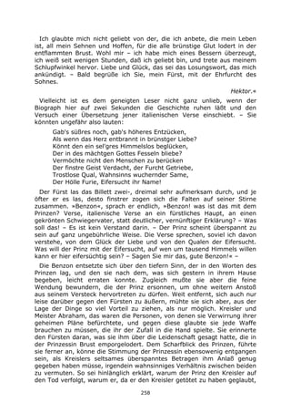 258
Ich glaubte mich nicht geliebt von der, die ich anbete, die mein Leben
ist, all mein Sehnen und Hoffen, für die alle brünstige Glut lodert in der
entflammten Brust. Wohl mir – ich habe mich eines Bessern überzeugt,
ich weiß seit wenigen Stunden, daß ich geliebt bin, und trete aus meinem
Schlupfwinkel hervor. Liebe und Glück, das sei das Losungswort, das mich
ankündigt. – Bald begrüße ich Sie, mein Fürst, mit der Ehrfurcht des
Sohnes.
Hektor.«
Vielleicht ist es dem geneigten Leser nicht ganz unlieb, wenn der
Biograph hier auf zwei Sekunden die Geschichte ruhen läßt und den
Versuch einer Übersetzung jener italienischen Verse einschiebt. – Sie
könnten ungefähr also lauten:
Gab's süßres noch, gab's höheres Entzücken,
Als wenn das Herz entbrannt in brünstger Liebe?
Könnt den ein sel'gres Himmelslos beglücken,
Der in des mächtgen Gottes Fesseln bliebe?
Vermöchte nicht den Menschen zu berücken
Der finstre Geist Verdacht, der Furcht Getriebe,
Trostlose Qual, Wahnsinns wuchernder Same,
Der Hölle Furie, Eifersucht ihr Name!
Der Fürst las das Billett zwei-, dreimal sehr aufmerksam durch, und je
öfter er es las, desto finstrer zogen sich die Falten auf seiner Stirne
zusammen. »Benzon«, sprach er endlich, »Benzon! was ist das mit dem
Prinzen? Verse, italienische Verse an ein fürstliches Haupt, an einen
gekrönten Schwiegervater, statt deutlicher, vernünftiger Erklärung? – Was
soll das! – Es ist kein Verstand darin. – Der Prinz scheint überspannt zu
sein auf ganz ungebührliche Weise. Die Verse sprechen, soviel ich davon
verstehe, von dem Glück der Liebe und von den Qualen der Eifersucht.
Was will der Prinz mit der Eifersucht, auf wen um tausend Himmels willen
kann er hier eifersüchtig sein? – Sagen Sie mir das, gute Benzon!« –
Die Benzon entsetzte sich über den tiefern Sinn, der in den Worten des
Prinzen lag, und den sie nach dem, was sich gestern in ihrem Hause
begeben, leicht erraten konnte. Zugleich mußte sie aber die feine
Wendung bewundern, die der Prinz ersonnen, um ohne weitern Anstoß
aus seinem Versteck hervortreten zu dürfen. Weit entfernt, sich auch nur
leise darüber gegen den Fürsten zu äußern, mühte sie sich aber, aus der
Lage der Dinge so viel Vorteil zu ziehen, als nur möglich. Kreisler und
Meister Abraham, das waren die Personen, von denen sie Verwirrung ihrer
geheimen Pläne befürchtete, und gegen diese glaubte sie jede Waffe
brauchen zu müssen, die ihr der Zufall in die Hand spielte. Sie erinnerte
den Fürsten daran, was sie ihm über die Leidenschaft gesagt hatte, die in
der Prinzessin Brust emporgelodert. Dem Scharfblick des Prinzen, führte
sie ferner an, könne die Stimmung der Prinzessin ebensowenig entgangen
sein, als Kreislers seltsames überspanntes Betragen ihm Anlaß genug
gegeben haben müsse, irgendein wahnsinniges Verhältnis zwischen beiden
zu vermuten. So sei hinlänglich erklärt, warum der Prinz den Kreisler auf
den Tod verfolgt, warum er, da er den Kreisler getötet zu haben geglaubt,
 