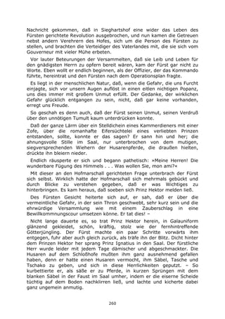 260
Nachricht gekommen, daß in Sieghartshof eine wider das Leben des
Fürsten gerichtete Revolution ausgebrochen, und nun kamen die Getreuen
nebst andern Verehrern des Hofes, sich um die Person des Fürsten zu
stellen, und brachten die Verteidiger des Vaterlandes mit, die sie sich vom
Gouverneur mit vieler Mühe erbeten.
Vor lauter Beteurungen der Versammelten, daß sie Leib und Leben für
den gnädigsten Herrn zu opfern bereit wären, kam der Fürst gar nicht zu
Worte. Eben wollt er endlich beginnen, als der Offizier, der das Kommando
führte, hereintrat und den Fürsten nach dem Operationsplan fragte.
Es liegt in der menschlichen Natur, daß, wenn die Gefahr, die uns Furcht
einjagte, sich vor unsern Augen auflöst in einen eitlen nichtigen Popanz,
uns dies immer mit großem Unmut erfüllt. Der Gedanke, der wirklichen
Gefahr glücklich entgangen zu sein, nicht, daß gar keine vorhanden,
erregt uns Freude.
So geschah es denn auch, daß der Fürst seinen Unmut, seinen Verdruß
über den unnötigen Tumult kaum unterdrücken konnte.
Daß der ganze Lärm über ein Stelldichein eines Kammerdieners mit einer
Zofe, über die romanhafte Eifersüchtelei eines verliebten Prinzen
entstanden, sollte, konnte er das sagen? Er sann hin und her; die
ahnungsvolle Stille im Saal, nur unterbrochen von dem mutigen,
siegversprechenden Wiehern der Husarenpferde, die draußen hielten,
drückte ihn bleiern nieder.
Endlich räusperte er sich und begann pathetisch: »Meine Herren! Die
wunderbare Fügung des Himmels . . . Was wollen Sie, mon ami?«
Mit dieser an den Hofmarschall gerichteten Frage unterbrach der Fürst
sich selbst. Wirklich hatte der Hofmarschall sich mehrmals gebückt und
durch Blicke zu verstehen gegeben, daß er was Wichtiges zu
hinterbringen. Es kam heraus, daß soeben sich Prinz Hektor melden ließ.
Des Fürsten Gesicht heiterte sich auf, er sah, daß er über die
vermeintliche Gefahr, in der sein Thron geschwebt, sehr kurz sein und die
ehrwürdige Versammlung wie mit einem Zauberschlag in eine
Bewillkommnungscour umsetzen könne. Er tat dies! –
Nicht lange dauerte es, so trat Prinz Hektor herein, in Galauniform
glänzend gekleidet, schön, kräftig, stolz wie der fernhintreffende
Götterjüngling. Der Fürst machte ein paar Schritte vorwärts ihm
entgegen, fuhr aber auch gleich zurück, als träfe ihn der Blitz. Dicht hinter
dem Prinzen Hektor her sprang Prinz Ignatius in den Saal. Der fürstliche
Herr wurde leider mit jedem Tage dämischer und abgeschmackter. Die
Husaren auf dem Schloßhofe mußten ihm ganz ausnehmend gefallen
haben, denn er hatte einen Husaren vermocht, ihm Säbel, Tasche und
Tschako zu geben, und sich in diese Herrlichkeiten geputzt. – So
kurbettierte er, als säße er zu Pferde, in kurzen Sprüngen mit dem
blanken Säbel in der Faust im Saal umher, indem er die eiserne Scheide
tüchtig auf dem Boden nachklirren ließ, und lachte und kicherte dabei
ganz ungemein anmutig.
 