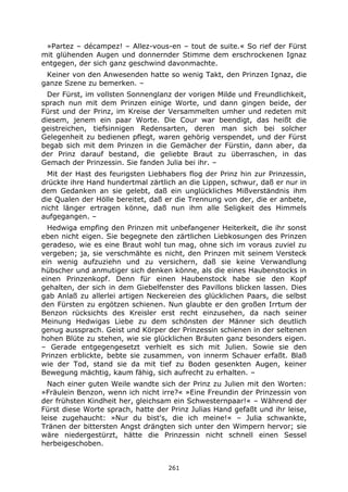 261
»Partez – décampez! – Allez-vous-en – tout de suite.« So rief der Fürst
mit glühenden Augen und donnernder Stimme dem erschrockenen Ignaz
entgegen, der sich ganz geschwind davonmachte.
Keiner von den Anwesenden hatte so wenig Takt, den Prinzen Ignaz, die
ganze Szene zu bemerken. –
Der Fürst, im vollsten Sonnenglanz der vorigen Milde und Freundlichkeit,
sprach nun mit dem Prinzen einige Worte, und dann gingen beide, der
Fürst und der Prinz, im Kreise der Versammelten umher und redeten mit
diesem, jenem ein paar Worte. Die Cour war beendigt, das heißt die
geistreichen, tiefsinnigen Redensarten, deren man sich bei solcher
Gelegenheit zu bedienen pflegt, waren gehörig verspendet, und der Fürst
begab sich mit dem Prinzen in die Gemächer der Fürstin, dann aber, da
der Prinz darauf bestand, die geliebte Braut zu überraschen, in das
Gemach der Prinzessin. Sie fanden Julia bei ihr. –
Mit der Hast des feurigsten Liebhabers flog der Prinz hin zur Prinzessin,
drückte ihre Hand hundertmal zärtlich an die Lippen, schwur, daß er nur in
dem Gedanken an sie gelebt, daß ein unglückliches Mißverständnis ihm
die Qualen der Hölle bereitet, daß er die Trennung von der, die er anbete,
nicht länger ertragen könne, daß nun ihm alle Seligkeit des Himmels
aufgegangen. –
Hedwiga empfing den Prinzen mit unbefangener Heiterkeit, die ihr sonst
eben nicht eigen. Sie begegnete den zärtlichen Liebkosungen des Prinzen
geradeso, wie es eine Braut wohl tun mag, ohne sich im voraus zuviel zu
vergeben; ja, sie verschmähte es nicht, den Prinzen mit seinem Versteck
ein wenig aufzuziehn und zu versichern, daß sie keine Verwandlung
hübscher und anmutiger sich denken könne, als die eines Haubenstocks in
einen Prinzenkopf. Denn für einen Haubenstock habe sie den Kopf
gehalten, der sich in dem Giebelfenster des Pavillons blicken lassen. Dies
gab Anlaß zu allerlei artigen Neckereien des glücklichen Paars, die selbst
den Fürsten zu ergötzen schienen. Nun glaubte er den großen Irrtum der
Benzon rücksichts des Kreisler erst recht einzusehen, da nach seiner
Meinung Hedwigas Liebe zu dem schönsten der Männer sich deutlich
genug aussprach. Geist und Körper der Prinzessin schienen in der seltenen
hohen Blüte zu stehen, wie sie glücklichen Bräuten ganz besonders eigen.
– Gerade entgegengesetzt verhielt es sich mit Julien. Sowie sie den
Prinzen erblickte, bebte sie zusammen, von innerm Schauer erfaßt. Blaß
wie der Tod, stand sie da mit tief zu Boden gesenkten Augen, keiner
Bewegung mächtig, kaum fähig, sich aufrecht zu erhalten. –
Nach einer guten Weile wandte sich der Prinz zu Julien mit den Worten:
»Fräulein Benzon, wenn ich nicht irre?« »Eine Freundin der Prinzessin von
der frühsten Kindheit her, gleichsam ein Schwesternpaar!« – Während der
Fürst diese Worte sprach, hatte der Prinz Julias Hand gefaßt und ihr leise,
leise zugehaucht: »Nur du bist's, die ich meine!« – Julia schwankte,
Tränen der bittersten Angst drängten sich unter den Wimpern hervor; sie
wäre niedergestürzt, hätte die Prinzessin nicht schnell einen Sessel
herbeigeschoben.
 