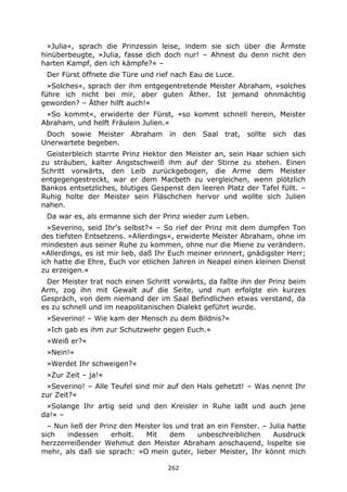 262
»Julia«, sprach die Prinzessin leise, indem sie sich über die Ärmste
hinüberbeugte, »Julia, fasse dich doch nur! – Ahnest du denn nicht den
harten Kampf, den ich kämpfe?« –
Der Fürst öffnete die Türe und rief nach Eau de Luce.
»Solches«, sprach der ihm entgegentretende Meister Abraham, »solches
führe ich nicht bei mir, aber guten Äther. Ist jemand ohnmächtig
geworden? – Äther hilft auch!«
»So kommt«, erwiderte der Fürst, »so kommt schnell herein, Meister
Abraham, und helft Fräulein Julien.«
Doch sowie Meister Abraham in den Saal trat, sollte sich das
Unerwartete begeben.
Geisterbleich starrte Prinz Hektor den Meister an, sein Haar schien sich
zu sträuben, kalter Angstschweiß ihm auf der Stirne zu stehen. Einen
Schritt vorwärts, den Leib zurückgebogen, die Arme dem Meister
entgegengestreckt, war er dem Macbeth zu vergleichen, wenn plötzlich
Bankos entsetzliches, blutiges Gespenst den leeren Platz der Tafel füllt. –
Ruhig holte der Meister sein Fläschchen hervor und wollte sich Julien
nahen.
Da war es, als ermanne sich der Prinz wieder zum Leben.
»Severino, seid Ihr's selbst?« – So rief der Prinz mit dem dumpfen Ton
des tiefsten Entsetzens. »Allerdings«, erwiderte Meister Abraham, ohne im
mindesten aus seiner Ruhe zu kommen, ohne nur die Miene zu verändern.
»Allerdings, es ist mir lieb, daß Ihr Euch meiner erinnert, gnädigster Herr;
ich hatte die Ehre, Euch vor etlichen Jahren in Neapel einen kleinen Dienst
zu erzeigen.«
Der Meister trat noch einen Schritt vorwärts, da faßte ihn der Prinz beim
Arm, zog ihn mit Gewalt auf die Seite, und nun erfolgte ein kurzes
Gespräch, von dem niemand der im Saal Befindlichen etwas verstand, da
es zu schnell und im neapolitanischen Dialekt geführt wurde.
»Severino! – Wie kam der Mensch zu dem Bildnis?«
»Ich gab es ihm zur Schutzwehr gegen Euch.«
»Weiß er?«
»Nein!«
»Werdet Ihr schweigen?«
»Zur Zeit – ja!«
»Severino! – Alle Teufel sind mir auf den Hals gehetzt! – Was nennt Ihr
zur Zeit?«
»Solange Ihr artig seid und den Kreisler in Ruhe laßt und auch jene
da!« –
– Nun ließ der Prinz den Meister los und trat an ein Fenster. – Julia hatte
sich indessen erholt. Mit dem unbeschreiblichen Ausdruck
herzzerreißender Wehmut den Meister Abraham anschauend, lispelte sie
mehr, als daß sie sprach: »O mein guter, lieber Meister, Ihr könnt mich
 