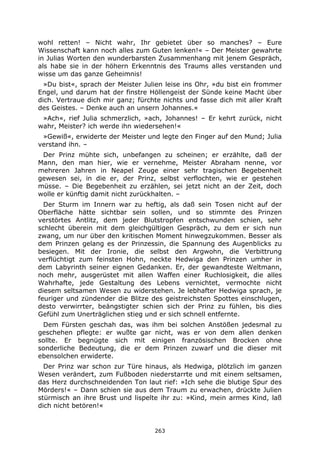 263
wohl retten! – Nicht wahr, Ihr gebietet über so manches? – Eure
Wissenschaft kann noch alles zum Guten lenken!« – Der Meister gewahrte
in Julias Worten den wunderbarsten Zusammenhang mit jenem Gespräch,
als habe sie in der höhern Erkenntnis des Traums alles verstanden und
wisse um das ganze Geheimnis!
»Du bist«, sprach der Meister Julien leise ins Ohr, »du bist ein frommer
Engel, und darum hat der finstre Höllengeist der Sünde keine Macht über
dich. Vertraue dich mir ganz; fürchte nichts und fasse dich mit aller Kraft
des Geistes. – Denke auch an unsern Johannes.«
»Ach«, rief Julia schmerzlich, »ach, Johannes! – Er kehrt zurück, nicht
wahr, Meister? ich werde ihn wiedersehen!«
»Gewiß«, erwiderte der Meister und legte den Finger auf den Mund; Julia
verstand ihn. –
Der Prinz mühte sich, unbefangen zu scheinen; er erzählte, daß der
Mann, den man hier, wie er vernehme, Meister Abraham nenne, vor
mehreren Jahren in Neapel Zeuge einer sehr tragischen Begebenheit
gewesen sei, in die er, der Prinz, selbst verflochten, wie er gestehen
müsse. – Die Begebenheit zu erzählen, sei jetzt nicht an der Zeit, doch
wolle er künftig damit nicht zurückhalten. –
Der Sturm im Innern war zu heftig, als daß sein Tosen nicht auf der
Oberfläche hätte sichtbar sein sollen, und so stimmte des Prinzen
verstörtes Antlitz, dem jeder Blutstropfen entschwunden schien, sehr
schlecht überein mit dem gleichgültigen Gespräch, zu dem er sich nun
zwang, um nur über den kritischen Moment hinwegzukommen. Besser als
dem Prinzen gelang es der Prinzessin, die Spannung des Augenblicks zu
besiegen. Mit der Ironie, die selbst den Argwohn, die Verbittrung
verflüchtigt zum feinsten Hohn, neckte Hedwiga den Prinzen umher in
dem Labyrinth seiner eignen Gedanken. Er, der gewandteste Weltmann,
noch mehr, ausgerüstet mit allen Waffen einer Ruchlosigkeit, die alles
Wahrhafte, jede Gestaltung des Lebens vernichtet, vermochte nicht
diesem seltsamen Wesen zu widerstehen. Je lebhafter Hedwiga sprach, je
feuriger und zündender die Blitze des geistreichsten Spottes einschlugen,
desto verwirrter, beängstigter schien sich der Prinz zu fühlen, bis dies
Gefühl zum Unerträglichen stieg und er sich schnell entfernte.
Dem Fürsten geschah das, was ihm bei solchen Anstößen jedesmal zu
geschehen pflegte: er wußte gar nicht, was er von dem allen denken
sollte. Er begnügte sich mit einigen französischen Brocken ohne
sonderliche Bedeutung, die er dem Prinzen zuwarf und die dieser mit
ebensolchen erwiderte.
Der Prinz war schon zur Türe hinaus, als Hedwiga, plötzlich im ganzen
Wesen verändert, zum Fußboden niederstarrte und mit einem seltsamen,
das Herz durchschneidenden Ton laut rief: »Ich sehe die blutige Spur des
Mörders!« – Dann schien sie aus dem Traum zu erwachen, drückte Julien
stürmisch an ihre Brust und lispelte ihr zu: »Kind, mein armes Kind, laß
dich nicht betören!«
 