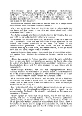 264
»Geheimnisse«, sprach der Fürst verdrießlich. »Geheimnisse,
Einbildungen, Albernheiten, Romanstreiche! Ma foi, ich kenne meinen Hof
nicht mehr! – Meister Abraham! Ihr bringt meine Uhren in Ordnung, wenn
sie nicht richtiggehen, ich wollt, Ihr könntet hier nachsehen, was für
Schaden das Räderwerk genommen, das sonst niemals stockte. – Doch
was ist das mit dem Severino?«
»Unter diesem Namen«, erwiderte der Meister, »ließ ich in Neapel meine
optischen und mechanischen Kunststücke sehen.«
»So – so«, sprach der Fürst, sah den Meister starr an, als schwebe ihm
eine Frage auf den Lippen, drehte sich aber dann schnell und verließ
schweigend das Zimmer. –
Man hatte geglaubt, die Benzon befinde sich bei der Fürstin, dem war
aber nicht so, sie hatte sich in ihre Wohnung begeben.
Julia sehnte sich nach der freien Luft; der Meister führte sie in den Park
und, lustwandelnd durch die halb entlaubten Gänge, sprachen sie von
Kreisler und seinem Aufenthalt in der Abtei. Sie waren an das
Fischerhäuschen gekommen. Julia trat hinein, um sich zu erholen;
Kreislers Brief lag auf dem Tisch, der Meister meinte, es sei gar nichts
darin, das Julia Scheu tragen dürfe zu erfahren.
Während Julia den Brief gelesen, hatten sich ihre Wangen höher gefärbt,
und sanftes Feuer, Abglanz des erheiterten Gemüts, strahlte aus ihren
Augen.
»Siehst du«, sprach der Meister freundlich, »siehst du wohl, mein liebes
Kind, wie der gute Geist meines Johannes auch aus der Ferne tröstend zu
dir spricht? Was hast du von bedrohlichen Anschlägen zu fürchten, wenn
Standhaftigkeit, Liebe und Mut dich schützen vor den Bösen, die dir
nachstellen!«
»Barmherziger Himmel«, rief Julia mit emporgerichtetem Blicke,
»schütze mich nur vor mir selber!« Sie erbebte wie im jähen Schreck über
die Worte, die sie willenlos ausgestoßen. Halb ohnmächtig sank sie in den
Sessel und bedeckte mit beiden Händen ihr glühendes Antlitz.
»Ich verstehe«, sprach der Meister, »ich verstehe dich nicht Mädchen,
du verstehst dich vielleicht selbst nicht, und darum magst du dein eignes
Innres recht auf den Grund erforschen und dir nichts etwa verschweigen
aus weichlicher Schonung.« –
Der Meister überließ Julien dem tiefen Nachsinnen, in das sie versunken,
und schaute mit übereinandergeschlagenen Armen hinauf zu der
geheimnisvollen Glaskugel. – Da schwoll ihm die Brust vor Sehnsucht und
wunderbarer Ahnung.
»Dich«, sprach er, »dich muß ich ja fragen, mit dir muß ich mich ja
beraten, mit dir, du meines Lebens schönes, herrliches Geheimnis!
Schweige nicht, laß deine Stimme hören! – Du weißt es ja, niemals war
ich ein gemeiner Mensch, unerachtet mich manche dafür hielten. Denn in
mir glühte alle Liebe, die der ewige Weltgeist selbst ist, und der Funke
glimmte in meiner Brust, den der Hauch deines Wesens anfachte zur
 