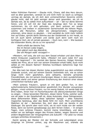 265
hellen fröhlichen Flamme! – Glaube nicht, Chiara, daß dies Herz darum,
weil es älter geworden, vereiset ist und nicht mehr so rasch zu schlagen
vermag als damals, da ich dich dem unmenschlichen Severino entriß;
glaube nicht, daß ich jetzt weniger deiner wert geworden, als ich es
damals war, da du selbst mich aufsuchtest! – Ja! – laß nur deine Stimme
hören, und ich will mit der Hast des Jünglings dem Ton so lange
nachrennen, bis ich dich gefunden, und dann wohnen wir wieder
zusammen und treiben in zauberischer Gemeinschaft die höhere Magie,
welche alle Menschen, selbst die allergemeinsten, notgedrungen
erkennen, ohne daran zu glauben. – Und wandelst du nicht mehr leiblich
hier auf Erden, spricht deine Stimme aus der Geisterwelt zu mir herab, so
bin ich auch damit zufrieden und werde auch denn wohl noch ein
tüchtigerer Kerl, als ich jemals gewesen. – Doch nein, nein! – Wie lauteten
die tröstenden Worte, die du zu mir sprachst?
›Nicht erfaßt der bleiche Tod,
Die im Herzen Liebe tragen,
Dem glänzt noch das Abendrot,
Der am Morgen wollt' verzagen!‹«
»Meister«, rief Julia, die sich aus dem Sessel erhoben und dem Alten in
tiefem Erstaunen zugehorcht hatte, »Meister! mit wem redet Ihr? was
wollt Ihr beginnen? – Ihr nanntet den Namen Severino. Gütger Himmel!
redete der Prinz, als er sich von seinem Entsetzen erholt hatte, Euch nicht
selbst an mit diesem Namen? Welches furchtbare Geheimnis liegt hier
verborgen?«
Der Alte kam bei diesen Worten Julias augenblicklich aus dem erhöhten
Zustande zurück, und auf seinem Gesicht verbreitete sich, wie es schon
lange nicht mehr geschehen, jene seltsame, beinahe grinsende
Freundlichkeit, die mit seinem treuherzigen Wesen in dem wunderlichsten
Zwiespalt stand und seiner ganzen Erscheinung den Anstrich einer etwas
unheimlichen Karikatur gab.
»Mein schönes Fräulein«, sprach er mit dem grellen Ton, in dem
aufschneiderische Geheimniskrämer gewöhnlich ihre Wunder anzupreisen
pflegen, »mein schönes Fräulein, nur ein wenig Geduld, ich werde bald die
Ehre haben, Ihnen hier im Fischerhäuschen die allerwunderbarsten Dinge
zu zeigen. – Diese tanzenden Männlein, dieser kleine Türke, welcher weiß,
wie alt jeder in der Gesellschaft ist, diese Automate, diese Palingenesien,
diese deformierten Bilder, diese optischen Spiegel – alles hübsches
magisches Spielzeug, aber das Beste fehlt mir noch. Mein unsichtbares
Mädchen ist da! – Bemerken Sie, dort oben sitzt sie bereits in der
Glaskugel. Sie spricht aber noch nicht, sie ist noch müde von der weiten
Reise, denn sie kommt geradeswegs aus dem fernen Indien. – In einigen
Tagen, mein schönes Fräulein, kommt meine Unsichtbare, und dann
wollen wir sie befragen wegen des Prinzen Hektor, wegen Severino und
andern Begebnissen der Vergangenheit und Zukunft! – Für jetzt nur etwas
weniges schlichtes Amüsement.«
Damit sprang der Meister mit der Schnelle und Lebendigkeit eines
Jünglings im Zimmer umher, zog die Maschinen auf, ordnete die
 