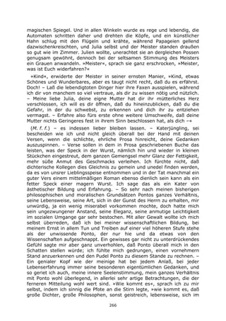 266
magischen Spiegel. Und in allen Winkeln wurde es rege und lebendig, die
Automaten schritten daher und drehten die Köpfe, und ein künstlicher
Hahn schlug mit den Flügeln und krähte, während Papageien gellend
dazwischenkreischten, und Julia selbst und der Meister standen draußen
so gut wie im Zimmer. Julien wollte, unerachtet sie an dergleichen Possen
genugsam gewöhnt, dennoch bei der seltsamen Stimmung des Meisters
ein Grauen anwandeln. »Meister«, sprach sie ganz erschrocken, »Meister,
was ist Euch widerfahren?«
»Kind«, erwiderte der Meister in seiner ernsten Manier, »Kind, etwas
Schönes und Wunderbares, aber es taugt nicht recht, daß du es erfährst.
Doch! – Laß die lebendigtoten Dinger hier ihre Faxen ausspielen, während
ich dir von manchem so viel vertraue, als dir zu wissen nötig und nützlich.
– Meine liebe Julia, deine eigne Mutter hat dir ihr mütterliches Herz
verschlossen, ich will es dir öffnen, daß du hineinzublicken, daß du die
Gefahr, in der du schwebst, zu erkennen und dich ihr zu entziehen
vermagst. – Erfahre also fürs erste ohne weitere Umschweife, daß deine
Mutter nichts Geringeres fest in ihrem Sinn beschlossen hat, als dich –«
(M. f. f.) – es indessen lieber bleiben lassen. – Katerjüngling, sei
bescheiden wie ich und nicht gleich überall bei der Hand mit deinen
Versen, wenn die schlichte, ehrliche Prosa hinreicht, deine Gedanken
auszuspinnen. – Verse sollen in dem in Prosa geschriebenen Buche das
leisten, was der Speck in der Wurst, nämlich hin und wieder in kleinen
Stückchen eingestreut, dem ganzen Gemengsel mehr Glanz der Fettigkeit,
mehr süße Anmut des Geschmacks verleihen. Ich fürchte nicht, daß
dichterische Kollegen dies Gleichnis zu gemein und unedel finden werden,
da es von unsrer Lieblingsspeise entnommen und in der Tat manchmal ein
guter Vers einem mittelmäßigen Roman ebenso dienlich sein kann als ein
fetter Speck einer magern Wurst. Ich sage das als ein Kater von
ästhetischer Bildung und Erfahrung. – So sehr nach meinen bisherigen
philosophischen und moralischen Grundsätzen Pontos ganzes Verhältnis,
seine Lebensweise, seine Art, sich in der Gunst des Herrn zu erhalten, mir
unwürdig, ja ein wenig miserabel vorkommen mochte, doch hatte mich
sein ungezwungener Anstand, seine Eleganz, seine anmutige Leichtigkeit
im sozialen Umgange gar sehr bestochen. Mit aller Gewalt wollte ich mich
selbst überreden, daß ich bei meiner wissenschaftlichen Bildung, bei
meinem Ernst in allem Tun und Treiben auf einer viel höheren Stufe stehe
als der unwissende Ponto, der nur hie und da etwas von den
Wissenschaften aufgeschnappt. Ein gewisses gar nicht zu unterdrückendes
Gefühl sagte mir aber ganz unverhohlen, daß Ponto überall mich in den
Schatten stellen würde; ich fühlte mich gedrungen, einen vornehmern
Stand anzuerkennen und den Pudel Ponto zu diesem Stande zu rechnen. –
Ein genialer Kopf wie der meinige hat bei jedem Anlaß, bei jeder
Lebenserfahrung immer seine besonderen eigentümlichen Gedanken, und
so geriet ich auch, meine innere Seelenstimmung, mein ganzes Verhältnis
mit Ponto wohl überlegend, in allerlei sehr artige Betrachtungen, die der
ferneren Mitteilung wohl wert sind. »Wie kommt es«, sprach ich zu mir
selbst, indem ich sinnig die Pfote an die Stirn legte, »wie kommt es, daß
große Dichter, große Philosophen, sonst geistreich, lebensweise, sich im
 