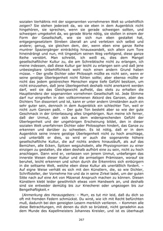 267
sozialen Verhältnis mit der sogenannten vornehmeren Welt so unbehilflich
zeigen? Sie stehen jederzeit da, wo sie eben in dem Augenblick nicht
hingehören, sie sprechen, wenn sie gerade schweigen sollten, und
schweigen umgekehrt da, wo gerade Worte nötig, sie stoßen in einem der
Form der Gesellschaft, wie sie sich nun eben gestaltet hat,
entgegengesetztem Streben überall an und verletzen sich selbst und
andere; genug, sie gleichen dem, der, wenn eben eine ganze Reihe
muntrer Spaziergänger einträchtig hinauswandelt, sich allein zum Tore
hineindrängt und nun, mit Ungestüm seinen Weg verfolgend, diese ganze
Reihe verstört. Man schreibt, ich weiß es, dies dem Mangel
gesellschaftlicher Kultur zu, die am Schreibtische nicht zu erlangen, ich
meine indessen, daß diese Kultur gar leicht zu erlangen sein und daß jene
unbesiegbare Unbehilflichkeit wohl noch einen andern Grund haben
müsse. – Der große Dichter oder Philosoph müßte es nicht sein, wenn er
seine geistige Überlegenheit nicht fühlen sollte; aber ebenso müßte er
nicht das jedem geistreichen Menschen eigne tiefe Gefühl besitzen, um
nicht einzusehen, daß jene Überlegenheit deshalb nicht anerkannt werden
darf, weil sie das Gleichgewicht aufhebt, das stets zu erhalten die
Haupttendenz der sogenannten vornehmen Gesellschaft ist. Jede Stimme
darf nur eingreifen in den vollkommenen Akkord des Ganzen, aber des
Dichters Ton dissoniert und ist, kann er unter andern Umständen auch ein
sehr guter sein, dennoch in dem Augenblick ein schlechter Ton, weil er
nicht zum Ganzen paßt. – Der gute Ton besteht aber so wie der gute
Geschmack in der Unterlassung alles Ungehörigen. Nun meine ich ferner,
daß der Unmut, der sich aus dem widersprechenden Gefühl der
Überlegenheit und der ungehörigen Erscheinung bildet, den in dieser
sozialen Welt unerfahrnen Dichter oder Philosophen hindert, das Ganze zu
erkennen und darüber zu schweben. Es ist nötig, daß er in dem
Augenblick seine innere geistige Überlegenheit nicht zu hoch anschlage,
und unterläßt er dies, so wird er auch die sogenannte höhere
gesellschaftliche Kultur, die auf nichts anders hinausläuft, als auf das
Bemühen, alle Ecken, Spitzen wegzuhobeln, alle Physiognomien zu einer
einzigen zu gestalten, die eben deshalb aufhört eine zu sein, nicht zu hoch
anschlagen. Dann wird er, verlassen von jenem Unmut, unbefangen das
innerste Wesen dieser Kultur und die armseligen Prämissen, worauf sie
beruhet, leicht erkennen und schon durch die Erkenntnis sich einbürgern
in die seltsame Welt, welche eben diese Kultur als unerläßlich fordert. –
Auf eigne Weise verhält es sich mit den Künstlern, die, so wie Dichter,
Schriftsteller, der Vornehme hie und da in seine Zirkel ladet, um der guten
Sitte nach auf eine Art von Mäzenat Anspruch machen zu können. Diesen
Künstlern klebt leider gewöhnlich etwas vom Handwerk an, und deshalb
sind sie entweder demütig bis zur Kriecherei oder ungezogen bis zur
Bengelhaftigkeit.«
(Anmerkung des Herausgebers: – Murr, es tut mir leid, daß du dich so
oft mit fremden Federn schmückst. Du wirst, wie ich mit Recht befürchten
muß, dadurch bei den geneigten Lesern merklich verlieren. – Kommen alle
diese Betrachtungen, mit denen du dich so brüstest, nicht geradehin aus
dem Munde des Kapellmeisters Johannes Kreisler, und ist es überhaupt
 