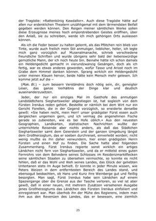 25
der Tragödie: »Rattenkönig Kawdallor«. Auch diese Tragödie hätte auf
allen nur erdenklichen Theatern unzähligemal mit dem lärmendsten Beifall
gegeben werden können. Den Reigen meiner sämtlichen Werke sollen
diese Erzeugnisse meines hoch emporstrebenden Geistes eröffnen, über
den Anlaß, sie zu schreiben, werde ich mich gehörigen Orts auslassen
können.
Als ich die Feder besser zu halten gelernt, als das Pfötchen rein blieb von
Tinte, wurde auch freilich mein Stil anmutiger, lieblicher, heller, ich legte
mich ganz vorzüglich auf Musenalmanache, schrieb verschiedene
freundliche Schriften und wurde übrigens sehr bald der liebenswürdige
gemütliche Mann, der ich noch heute bin. Beinahe hätte ich schon damals
ein Heldengedicht gemacht in vierundzwanzig Gesängen, doch als ich
fertig, war es etwas anderes geworden, wofür Tasso und Ariost noch im
Grabe dem Himmel danken können. Sprang wirklich ein Heldengedicht
unter meinen Klauen hervor, beide hätte kein Mensch mehr gelesen. Ich
komme jetzt auf die –
(Mak. Bl.) – zum bessern Verständnis doch nötig sein, dir, geneigter
Leser, das ganze Verhältnis der Dinge klar und deutlich
auseinanderzusetzen.
Jeder, der nur ein einziges Mal im Gasthofe des anmutigen
Landstädtchens Sieghartsweiler abgestiegen ist, hat sogleich von dem
Fürsten Irenäus reden gehört. Bestellte er nämlich bei dem Wirt nur ein
Gericht Forellen, die in der Gegend vorzüglich, so erwiderte derselbe
gewiß: »Sie haben recht, mein Herr! unser gnädigster Fürst essen auch
dergleichen ungemein gern, und ich vermag die angenehmen Fische
gerade so zubereiten, wie es bei Hofe üblich.« Aus den neuesten
Geographien, Landkarten, statistischen Nachrichten wußte der
unterrichtete Reisende aber nichts anders, als daß das Städtchen
Sieghartsweiler samt dem Geierstein und der ganzen Umgebung längst
dem Großherzogtum, das er soeben durchreiset, einverleibt worden; nicht
wenig mußte es ihn daher verwundern, hier einen gnädigsten Herrn
Fürsten und einen Hof zu finden. Die Sache hatte aber folgenden
Zusammenhang. Fürst Irenäus regierte sonst wirklich ein artiges
Ländchen nicht fern von Sieghartsweiler, und da er mittelst eines guten
Fernrohrs von dem Belvedere seines Schlosses im Residenzmarktflecken
seine sämtlichen Staaten zu übersehen vermochte, so konnte es nicht
fehlen, daß er das Wohl und Weh seines Landes, das Glück der geliebten
Untertanen stets im Auge behielt. Er konnte in jeder Minute wissen, wie
Peters Weizen in dem entferntesten Bereich des Landes stand, und
ebensogut beobachten, ob Hans und Kunz ihre Weinberge gut und fleißig
besorgten. Man sagt, Fürst Irenäus habe sein Ländchen auf einem
Spaziergange über die Grenze aus der Tasche verloren, so viel ist aber
gewiß, daß in einer neuen, mit mehrern Zusätzen versehenen Ausgabe
jenes Großherzogtums das Ländchen des Fürsten Irenäus einfoliiert und
einregistriert war. Man überhob ihn der Mühe des Regierens, indem man
ihm aus den Revenüen des Landes, das er besessen, eine ziemlich
 