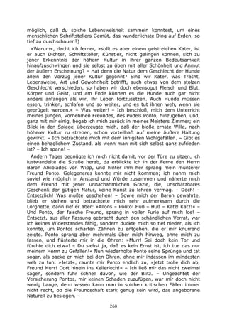 268
möglich, daß du solche Lebensweisheit sammeln konntest, um eines
menschlichen Schriftstellers Gemüt, das wunderlichste Ding auf Erden, so
tief zu durchschauen?)
»Warum«, dacht ich ferner, »sollt es aber einem geistreichen Kater, ist
er auch Dichter, Schriftsteller, Künstler, nicht gelingen können, sich zu
jener Erkenntnis der höhern Kultur in ihrer ganzen Bedeutsamkeit
hinaufzuschwingen und sie selbst zu üben mit aller Schönheit und Anmut
der äußern Erscheinung? – Hat denn die Natur dem Geschlecht der Hunde
allein den Vorzug jener Kultur gegönnt? Sind wir Kater, was Tracht,
Lebensweise, Art und Gewohnheit betrifft, auch etwas von dem stolzen
Geschlecht verschieden, so haben wir doch ebensogut Fleisch und Blut,
Körper und Geist, und am Ende können es die Hunde auch gar nicht
anders anfangen als wir, ihr Leben fortzusetzen. Auch Hunde müssen
essen, trinken, schlafen und so weiter, und es tut ihnen weh, wenn sie
geprügelt werden.« – Was weiter! – Ich beschloß, mich dem Unterricht
meines jungen, vornehmen Freundes, des Pudels Ponto, hinzugeben, und,
ganz mit mir einig, begab ich mich zurück in meines Meisters Zimmer; ein
Blick in den Spiegel überzeugte mich, daß der bloße ernste Wille, nach
höherer Kultur zu streben, schon vorteilhaft auf meine äußere Haltung
gewirkt. – Ich betrachtete mich mit dem innigsten Wohlgefallen. – Gibt es
einen behaglichem Zustand, als wenn man mit sich selbst ganz zufrieden
ist? – Ich spann! –
Andern Tages begnügte ich mich nicht damit, vor der Türe zu sitzen, ich
lustwandelte die Straße herab, da erblickte ich in der Ferne den Herrn
Baron Alkibiades von Wipp, und hinter ihm her sprang mein munterer
Freund Ponto. Gelegeneres konnte mir nicht kommen; ich nahm mich
soviel wie möglich in Anstand und Würde zusammen und näherte mich
dem Freund mit jener unnachahmlichen Grazie, die, unschätzbares
Geschenk der gütigen Natur, keine Kunst zu lehren vermag. – Doch! –
Entsetzlich! Was mußte geschehen! – Sowie mich der Baron gewahrte,
blieb er stehen und betrachtete mich sehr aufmerksam durch die
Lorgnette, dann rief er aber: »Allons – Ponto! Huß – Huß – Katz! Katz!« –
Und Ponto, der falsche Freund, sprang in voller Furie auf mich los! –
Entsetzt, aus aller Fassung gebracht durch den schändlichen Verrat, war
ich keines Widerstandes fähig, sondern duckte mich so tief nieder, als ich
konnte, um Pontos scharfen Zähnen zu entgehen, die er mir knurrend
zeigte. Ponto sprang aber mehrmals über mich hinweg, ohne mich zu
fassen, und flüsterte mir in die Ohren: »Murr! Sei doch kein Tor und
fürchte dich etwa! – Du siehst ja, daß es kein Ernst ist, ich tue das nur
meinem Herrn zu Gefallen!« Nun wiederholte Ponto seine Sprünge und tat
sogar, als packe er mich bei den Ohren, ohne mir indessen im mindesten
weh zu tun. »Jetzt«, raunte mir Ponto endlich zu, »jetzt trolle dich ab,
Freund Murr! Dort hinein ins Kellerloch!« – Ich ließ mir das nicht zweimal
sagen, sondern fuhr schnell davon, wie der Blitz. – Ungeachtet der
Versicherung Pontos, mir keinen Schaden zuzufügen, war mir doch nicht
wenig bange, denn wissen kann man in solchen kritischen Fällen immer
nicht recht, ob die Freundschaft stark genug sein wird, das angeborene
Naturell zu besiegen. –
 