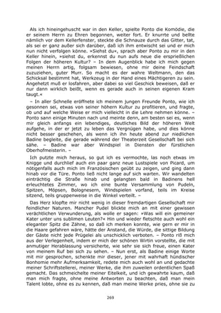 269
Als ich hineingehuscht war in den Keller, spielte Ponto die Komödie, die
er seinem Herrn zu Ehren begonnen, weiter fort. Er knurrte und bellte
nämlich vor dem Kellerfenster, steckte die Schnauze durch das Gitter, tat,
als sei er ganz außer sich darüber, daß ich ihm entwischt sei und er mich
nun nicht verfolgen könne. »Siehst du«, sprach aber Ponto zu mir in den
Keller hinein, »siehst du, erkennst du nun aufs neue die ersprießlichen
Folgen der höheren Kultur? – In dem Augenblick habe ich mich gegen
meinen Herrn artig, folgsam bewiesen, ohne mir deine Feindschaft
zuzuziehen, guter Murr. So macht es der wahre Weltmann, den das
Schicksal bestimmt hat, Werkzeug in der Hand eines Mächtigeren zu sein.
Angehetzt muß er losfahren, aber dabei so viel Geschick beweisen, daß er
nur dann wirklich beißt, wenn es gerade auch in seinen eigenen Kram
taugt.«
– In aller Schnelle eröffnete ich meinem jungen Freunde Ponto, wie ich
gesonnen sei, etwas von seiner höhern Kultur zu profitieren, und fragte,
ob und auf welche Weise er mich vielleicht in die Lehre nehmen könne. –
Ponto sann einige Minuten nach und meinte denn, am besten sei es, wenn
mir gleich anfangs ein lebendiges, deutliches Bild der höheren Welt
aufgehe, in der er jetzt zu leben das Vergnügen habe, und dies könne
nicht besser geschehen, als wenn ich ihn heute abend zur niedlichen
Badine begleite, die gerade während der Theaterzeit Gesellschaft bei sich
sähe. – Badine war aber Windspiel in Diensten der fürstlichen
Oberhofmeisterin. –
Ich putzte mich heraus, so gut ich es vermochte, las noch etwas im
Knigge und durchlief auch ein paar ganz neue Lustspiele von Picard, um
nötigenfalls auch mich im Französischen geübt zu zeigen, und ging dann
hinab vor die Türe. Ponto ließ nicht lange auf sich warten. Wir wandelten
einträchtig die Straße hinab und gelangten bald in Badinens hell
erleuchtetes Zimmer, wo ich eine bunte Versammlung von Pudeln,
Spitzen, Möpsen, Bolognesern, Windspielen vorfand, teils im Kreise
sitzend, teils gruppenweise in die Winkel verteilt. –
Das Herz klopfte mir nicht wenig in dieser fremdartigen Gesellschaft mir
feindlicher Naturen. Mancher Pudel blickte mich an mit einer gewissen
verächtlichen Verwunderung, als wolle er sagen: »Was will ein gemeiner
Kater unter uns sublimen Leuten?« Hin und wieder fletschte auch wohl ein
eleganter Spitz die Zähne, so daß ich merken konnte, wie gern er mir in
die Haare gefahren wäre, hätte der Anstand, die Würde, die sittige Bildung
der Gäste nicht jede Prügelei als unschicklich verboten. – Ponto riß mich
aus der Verlegenheit, indem er mich der schönen Wirtin vorstellte, die mit
anmutiger Herablassung versicherte, wie sehr sie sich freue, einen Kater
von meinem Ruf bei sich zu sehen. – Nun erst, als Badine einige Worte
mit mir gesprochen, schenkte mir dieser, jener mit wahrhaft hündischer
Bonhomie mehr Aufmerksamkeit, redete mich auch wohl an und gedachte
meiner Schriftstellerei, meiner Werke, die ihm zuweilen ordentlichen Spaß
gemacht. Das schmeichelte meiner Eitelkeit, und ich gewahrte kaum, daß
man mich fragte, ohne meine Antworten zu beachten, daß man mein
Talent lobte, ohne es zu kennen, daß man meine Werke pries, ohne sie zu
 