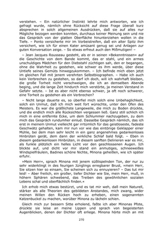 270
verstehen. – Ein natürlicher Instinkt lehrte mich antworten, wie ich
gefragt wurde, nämlich ohne Rücksicht auf diese Frage überall kurz
absprechen in solch allgemeinen Ausdrücken, daß sie auf alles nur
Mögliche bezogen werden konnten, durchaus keiner Meinung sein und nie
das Gespräch von der glatten Oberfläche hinunterziehen wollen in die
Tiefe. – Ponto versicherte mir im Vorbeistreifen, daß ein alter Spitz ihm
versichert, wie ich für einen Kater amüsant genug sei und Anlagen zur
guten Konversation zeige. – So etwas erfreut auch den Mißmutigen! –
– Jean Jacques Rousseau gesteht, als er in seinen »Bekenntnissen« auf
die Geschichte von dem Bande kommt, das er stahl, und ein armes
unschuldiges Mädchen für den Diebstahl züchtigen sah, den er begangen,
ohne die Wahrheit zu gestehen, wie schwer es ihm werde, über diese
Untiefe seines Gemüts hinwegzukommen. – Ich befinde mich eben jetzt
im gleichen Fall mit jenem verehrten Selbstbiographen. – Habe ich auch
kein Verbrechen zu gestehen, so darf ich doch, will ich wahrhaft bleiben,
die große Torheit nicht verschweigen, die ich an demselben Abende
beging, und die lange Zeit hindurch mich verstörte, ja meinen Verstand in
Gefahr setzte. – Ist es aber nicht ebenso schwer, ja oft noch schwerer,
eine Torheit zu gestehen als ein Verbrechen?
– Nicht lange dauerte es, so überfiel mich solch eine Unbehaglichkeit,
solch ein Unmut, daß ich mich weit fort wünschte, unter den Ofen des
Meisters. Es war die gräßlichste Langeweile, die mich zu Boden drückte,
und die endlich mich alle Rücksichten vergessen ließ. Ganz still schlich ich
mich in eine entfernte Ecke, um dem Schlummer nachzugeben, zu dem
mich das Gespräch rundumher einlud. Dasselbe Gespräch nämlich, das ich
erst in meinem Unmut vielleicht gar irrtümlich für das geistloseste, fadeste
Geschwätz gehalten, kam mir nun vor wie das eintönige Geklapper einer
Mühle, bei dem man sehr leicht in ein ganz angenehmes gedankenloses
Hinbrüten gerät, dem dann der wirkliche Schlaf bald folgt. – Eben in
diesem gedankenlosen Hinbrüten, in diesem sanften Delirieren war es mir,
als funkle plötzlich ein helles Licht vor den geschlossenen Augen. Ich
blickte auf, und dicht vor mir stand ein anmutiges, schneeweißes
Windspielfräulein, Badines schöne Nichte, Minona geheißen, wie ich später
erfuhr.
»Mein Herr«, sprach Minona mit jenem süßlispelnden Ton, der nur zu
sehr widerklingt in des feurigen Jünglings erregbarer Brust, »mein Herr,
Sie sitzen hier so einsam, Sie scheinen sich zu ennuyieren? – Das tut mir
leid! – Aber freilich, ein großer, tiefer Dichter wie Sie, mein Herr, muß, in
höhern Sphären schwebend, das Treiben des gewöhnlichen sozialen
Lebens schal und oberflächlich finden.«
Ich erhob mich etwas bestürzt, und es tat mir weh, daß mein Naturell,
stärker als alle Theorien des gebildeten Anstandes, mich zwang, wider
meinen Willen den Rücken hoch zu erheben, einen sogenannten
Katzenbuckel zu machen, worüber Minona zu lächeln schien.
Gleich mich zur bessern Sitte erholend, faßte ich aber Minonas Pfote,
drückte sie leise an meine Lippen und sprach von begeisterten
Augenblicken, denen der Dichter oft erliege. Minona hörte mich an mit
 